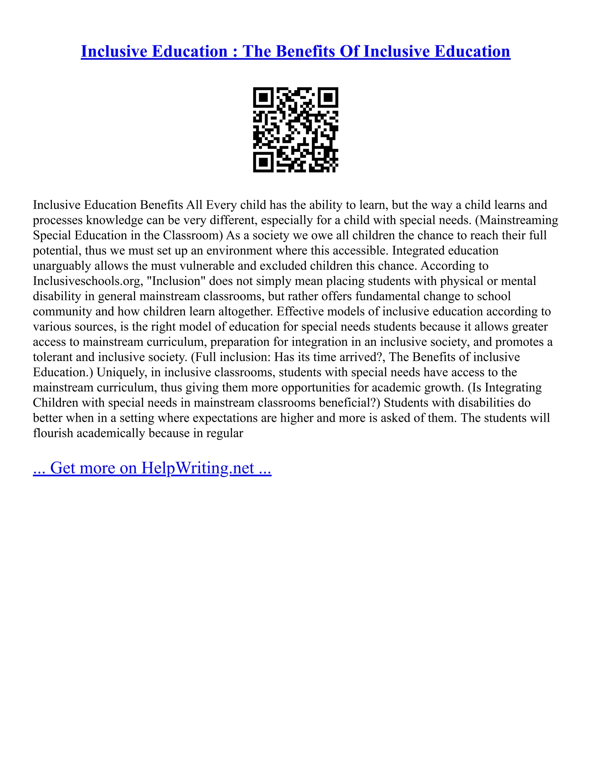 Inclusive Education : The Benefits Of Inclusive Education
Inclusive Education Benefits All Every child has the ability to learn, but the way a child learns and
processes knowledge can be very different, especially for a child with special needs. (Mainstreaming
Special Education in the Classroom) As a society we owe all children the chance to reach their full
potential, thus we must set up an environment where this accessible. Integrated education
unarguably allows the must vulnerable and excluded children this chance. According to
Inclusiveschools.org, "Inclusion" does not simply mean placing students with physical or mental
disability in general mainstream classrooms, but rather offers fundamental change to school
community and how children learn altogether. Effective models of inclusive education according to
various sources, is the right model of education for special needs students because it allows greater
access to mainstream curriculum, preparation for integration in an inclusive society, and promotes a
tolerant and inclusive society. (Full inclusion: Has its time arrived?, The Benefits of inclusive
Education.) Uniquely, in inclusive classrooms, students with special needs have access to the
mainstream curriculum, thus giving them more opportunities for academic growth. (Is Integrating
Children with special needs in mainstream classrooms beneficial?) Students with disabilities do
better when in a setting where expectations are higher and more is asked of them. The students will
flourish academically because in regular
... Get more on HelpWriting.net ...
 