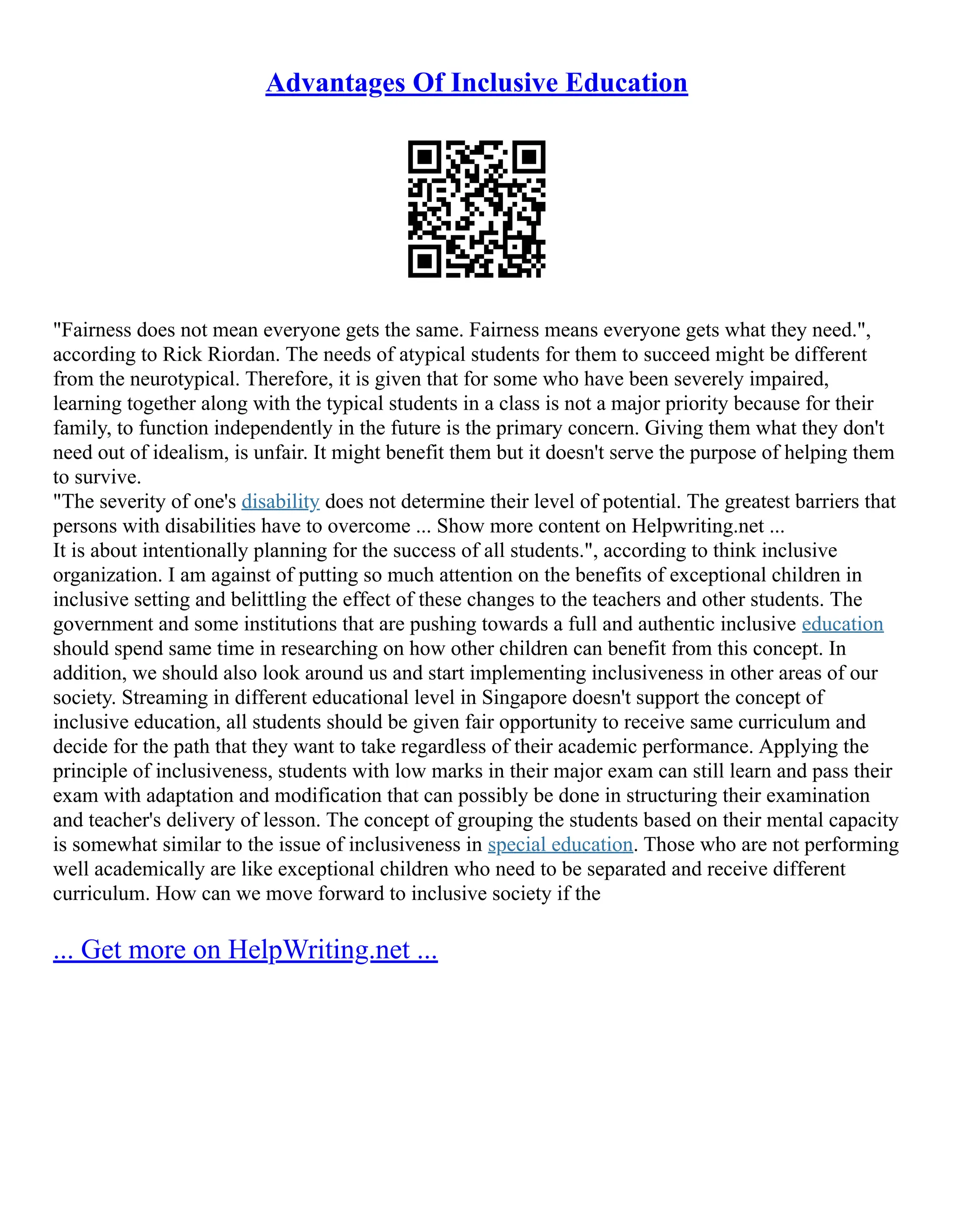 Advantages Of Inclusive Education
"Fairness does not mean everyone gets the same. Fairness means everyone gets what they need.",
according to Rick Riordan. The needs of atypical students for them to succeed might be different
from the neurotypical. Therefore, it is given that for some who have been severely impaired,
learning together along with the typical students in a class is not a major priority because for their
family, to function independently in the future is the primary concern. Giving them what they don't
need out of idealism, is unfair. It might benefit them but it doesn't serve the purpose of helping them
to survive.
"The severity of one's disability does not determine their level of potential. The greatest barriers that
persons with disabilities have to overcome ... Show more content on Helpwriting.net ...
It is about intentionally planning for the success of all students.", according to think inclusive
organization. I am against of putting so much attention on the benefits of exceptional children in
inclusive setting and belittling the effect of these changes to the teachers and other students. The
government and some institutions that are pushing towards a full and authentic inclusive education
should spend same time in researching on how other children can benefit from this concept. In
addition, we should also look around us and start implementing inclusiveness in other areas of our
society. Streaming in different educational level in Singapore doesn't support the concept of
inclusive education, all students should be given fair opportunity to receive same curriculum and
decide for the path that they want to take regardless of their academic performance. Applying the
principle of inclusiveness, students with low marks in their major exam can still learn and pass their
exam with adaptation and modification that can possibly be done in structuring their examination
and teacher's delivery of lesson. The concept of grouping the students based on their mental capacity
is somewhat similar to the issue of inclusiveness in special education. Those who are not performing
well academically are like exceptional children who need to be separated and receive different
curriculum. How can we move forward to inclusive society if the
... Get more on HelpWriting.net ...
 