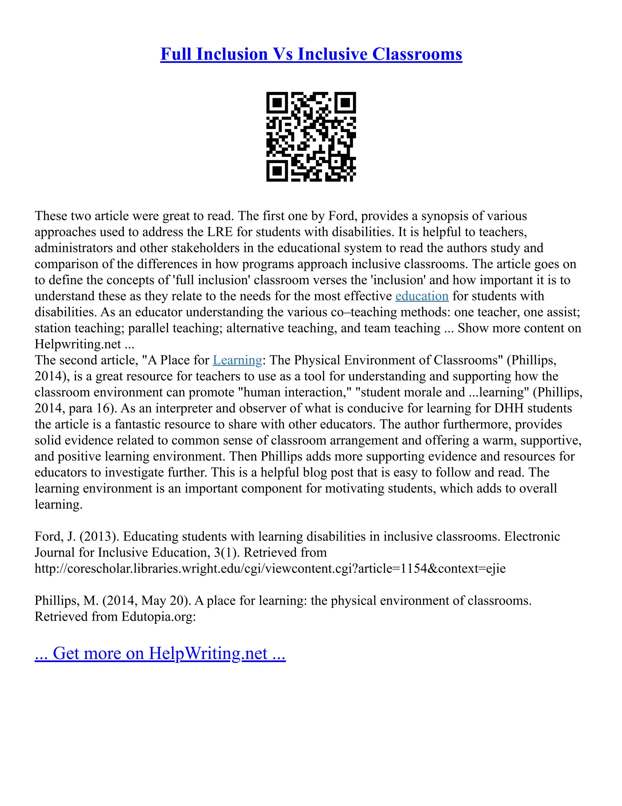 Full Inclusion Vs Inclusive Classrooms
These two article were great to read. The first one by Ford, provides a synopsis of various
approaches used to address the LRE for students with disabilities. It is helpful to teachers,
administrators and other stakeholders in the educational system to read the authors study and
comparison of the differences in how programs approach inclusive classrooms. The article goes on
to define the concepts of 'full inclusion' classroom verses the 'inclusion' and how important it is to
understand these as they relate to the needs for the most effective education for students with
disabilities. As an educator understanding the various co–teaching methods: one teacher, one assist;
station teaching; parallel teaching; alternative teaching, and team teaching ... Show more content on
Helpwriting.net ...
The second article, "A Place for Learning: The Physical Environment of Classrooms" (Phillips,
2014), is a great resource for teachers to use as a tool for understanding and supporting how the
classroom environment can promote "human interaction," "student morale and ...learning" (Phillips,
2014, para 16). As an interpreter and observer of what is conducive for learning for DHH students
the article is a fantastic resource to share with other educators. The author furthermore, provides
solid evidence related to common sense of classroom arrangement and offering a warm, supportive,
and positive learning environment. Then Phillips adds more supporting evidence and resources for
educators to investigate further. This is a helpful blog post that is easy to follow and read. The
learning environment is an important component for motivating students, which adds to overall
learning.
Ford, J. (2013). Educating students with learning disabilities in inclusive classrooms. Electronic
Journal for Inclusive Education, 3(1). Retrieved from
http://corescholar.libraries.wright.edu/cgi/viewcontent.cgi?article=1154&context=ejie
Phillips, M. (2014, May 20). A place for learning: the physical environment of classrooms.
Retrieved from Edutopia.org:
... Get more on HelpWriting.net ...
 