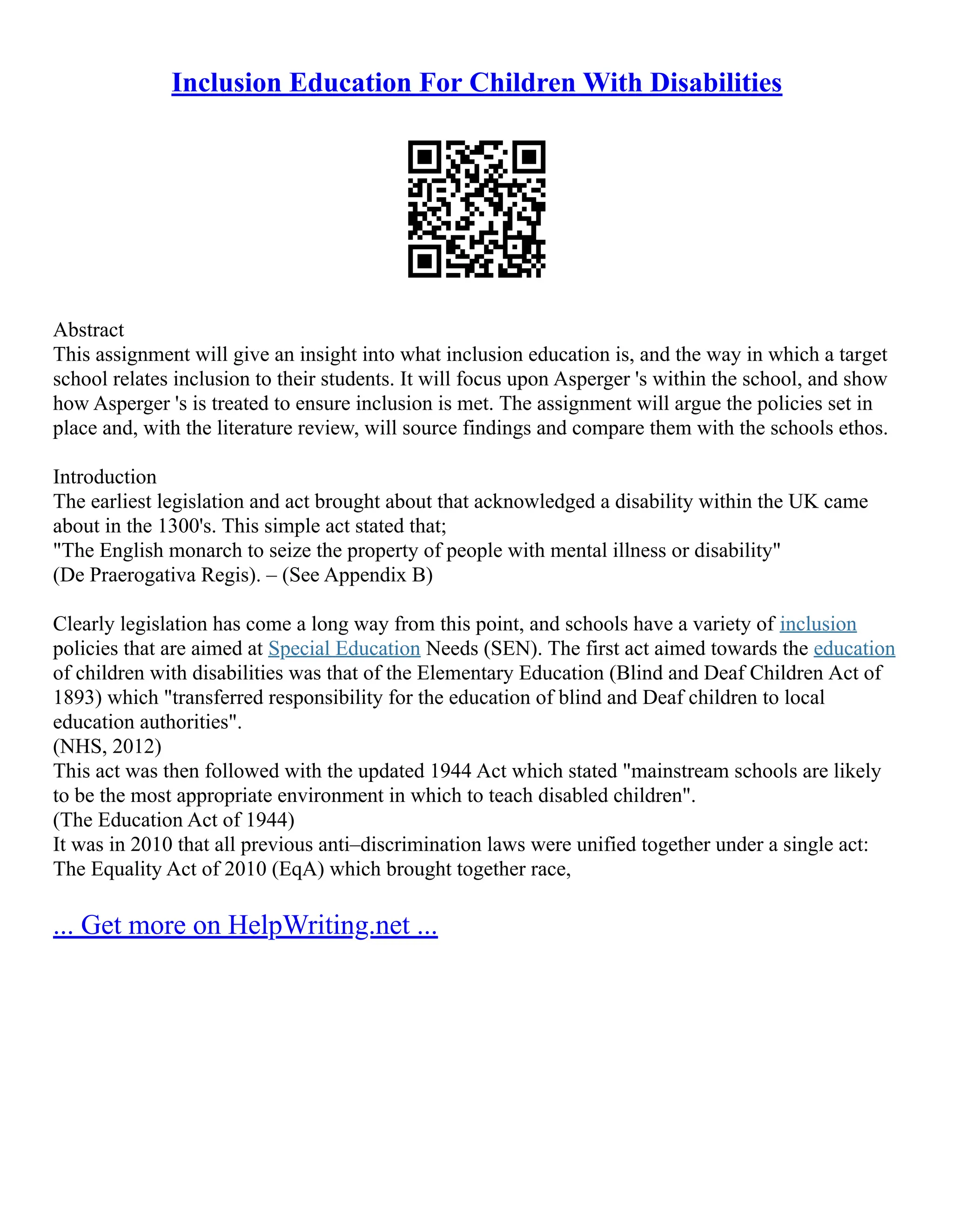 Inclusion Education For Children With Disabilities
Abstract
This assignment will give an insight into what inclusion education is, and the way in which a target
school relates inclusion to their students. It will focus upon Asperger 's within the school, and show
how Asperger 's is treated to ensure inclusion is met. The assignment will argue the policies set in
place and, with the literature review, will source findings and compare them with the schools ethos.
Introduction
The earliest legislation and act brought about that acknowledged a disability within the UK came
about in the 1300's. This simple act stated that;
"The English monarch to seize the property of people with mental illness or disability"
(De Praerogativa Regis). – (See Appendix B)
Clearly legislation has come a long way from this point, and schools have a variety of inclusion
policies that are aimed at Special Education Needs (SEN). The first act aimed towards the education
of children with disabilities was that of the Elementary Education (Blind and Deaf Children Act of
1893) which "transferred responsibility for the education of blind and Deaf children to local
education authorities".
(NHS, 2012)
This act was then followed with the updated 1944 Act which stated "mainstream schools are likely
to be the most appropriate environment in which to teach disabled children".
(The Education Act of 1944)
It was in 2010 that all previous anti–discrimination laws were unified together under a single act:
The Equality Act of 2010 (EqA) which brought together race,
... Get more on HelpWriting.net ...
 