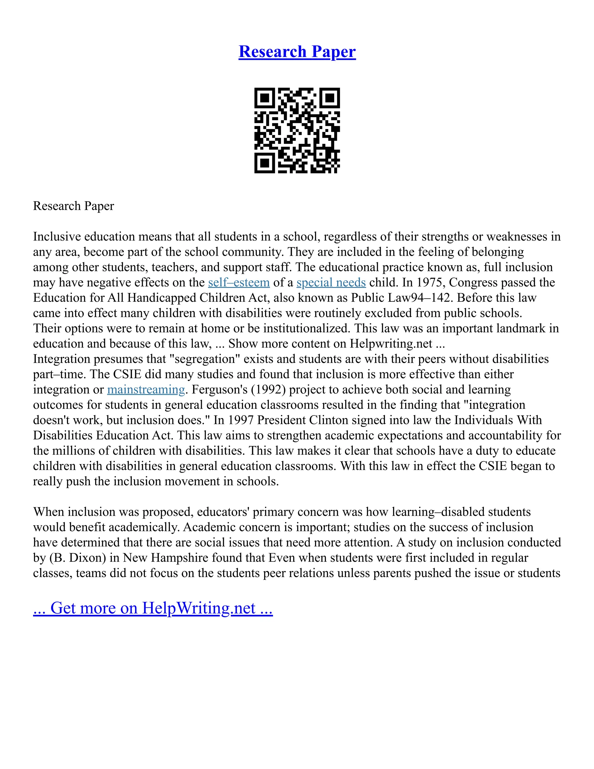 Research Paper
Research Paper
Inclusive education means that all students in a school, regardless of their strengths or weaknesses in
any area, become part of the school community. They are included in the feeling of belonging
among other students, teachers, and support staff. The educational practice known as, full inclusion
may have negative effects on the self–esteem of a special needs child. In 1975, Congress passed the
Education for All Handicapped Children Act, also known as Public Law94–142. Before this law
came into effect many children with disabilities were routinely excluded from public schools.
Their options were to remain at home or be institutionalized. This law was an important landmark in
education and because of this law, ... Show more content on Helpwriting.net ...
Integration presumes that "segregation" exists and students are with their peers without disabilities
part–time. The CSIE did many studies and found that inclusion is more effective than either
integration or mainstreaming. Ferguson's (1992) project to achieve both social and learning
outcomes for students in general education classrooms resulted in the finding that "integration
doesn't work, but inclusion does." In 1997 President Clinton signed into law the Individuals With
Disabilities Education Act. This law aims to strengthen academic expectations and accountability for
the millions of children with disabilities. This law makes it clear that schools have a duty to educate
children with disabilities in general education classrooms. With this law in effect the CSIE began to
really push the inclusion movement in schools.
When inclusion was proposed, educators' primary concern was how learning–disabled students
would benefit academically. Academic concern is important; studies on the success of inclusion
have determined that there are social issues that need more attention. A study on inclusion conducted
by (B. Dixon) in New Hampshire found that Even when students were first included in regular
classes, teams did not focus on the students peer relations unless parents pushed the issue or students
... Get more on HelpWriting.net ...
 