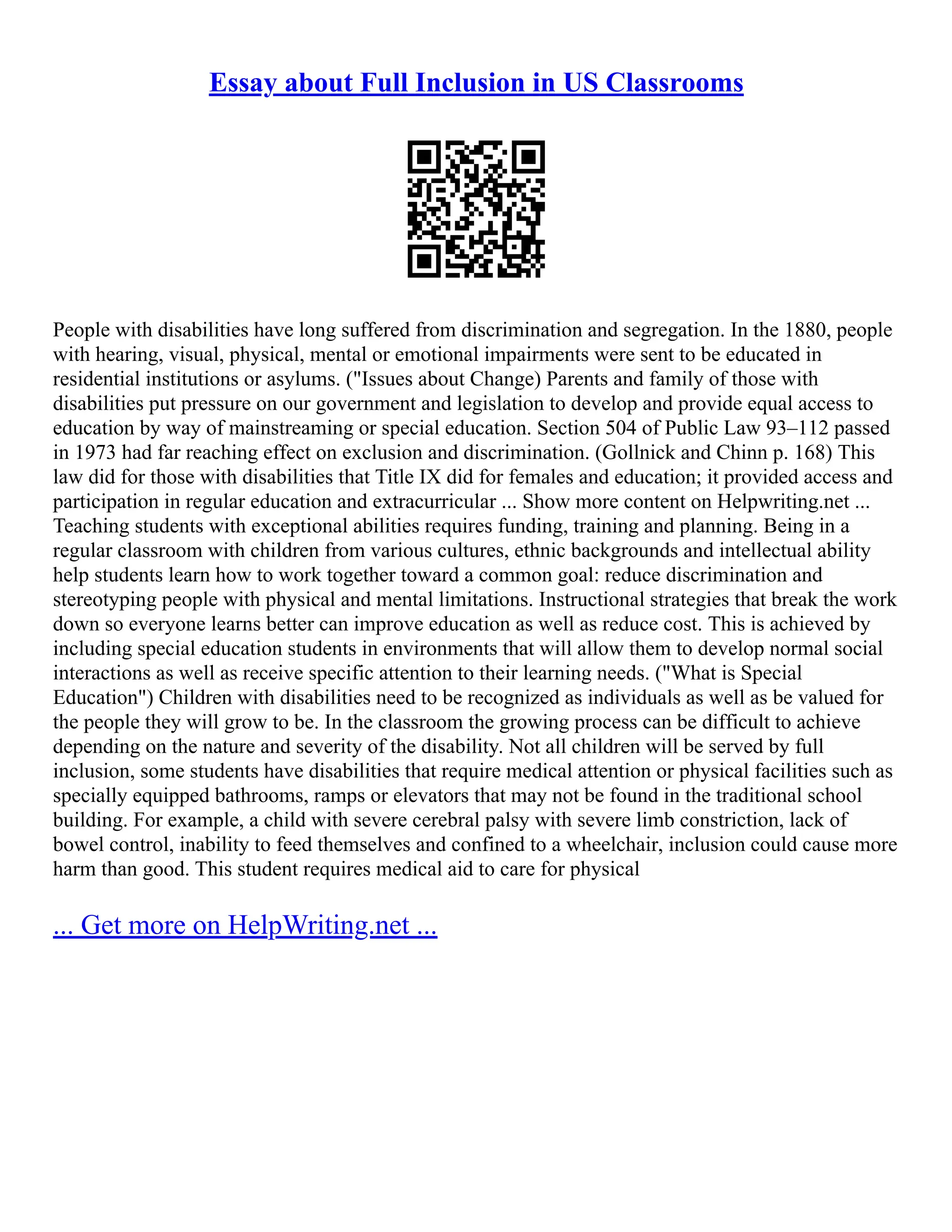 Essay about Full Inclusion in US Classrooms
People with disabilities have long suffered from discrimination and segregation. In the 1880, people
with hearing, visual, physical, mental or emotional impairments were sent to be educated in
residential institutions or asylums. ("Issues about Change) Parents and family of those with
disabilities put pressure on our government and legislation to develop and provide equal access to
education by way of mainstreaming or special education. Section 504 of Public Law 93–112 passed
in 1973 had far reaching effect on exclusion and discrimination. (Gollnick and Chinn p. 168) This
law did for those with disabilities that Title IX did for females and education; it provided access and
participation in regular education and extracurricular ... Show more content on Helpwriting.net ...
Teaching students with exceptional abilities requires funding, training and planning. Being in a
regular classroom with children from various cultures, ethnic backgrounds and intellectual ability
help students learn how to work together toward a common goal: reduce discrimination and
stereotyping people with physical and mental limitations. Instructional strategies that break the work
down so everyone learns better can improve education as well as reduce cost. This is achieved by
including special education students in environments that will allow them to develop normal social
interactions as well as receive specific attention to their learning needs. ("What is Special
Education") Children with disabilities need to be recognized as individuals as well as be valued for
the people they will grow to be. In the classroom the growing process can be difficult to achieve
depending on the nature and severity of the disability. Not all children will be served by full
inclusion, some students have disabilities that require medical attention or physical facilities such as
specially equipped bathrooms, ramps or elevators that may not be found in the traditional school
building. For example, a child with severe cerebral palsy with severe limb constriction, lack of
bowel control, inability to feed themselves and confined to a wheelchair, inclusion could cause more
harm than good. This student requires medical aid to care for physical
... Get more on HelpWriting.net ...
 