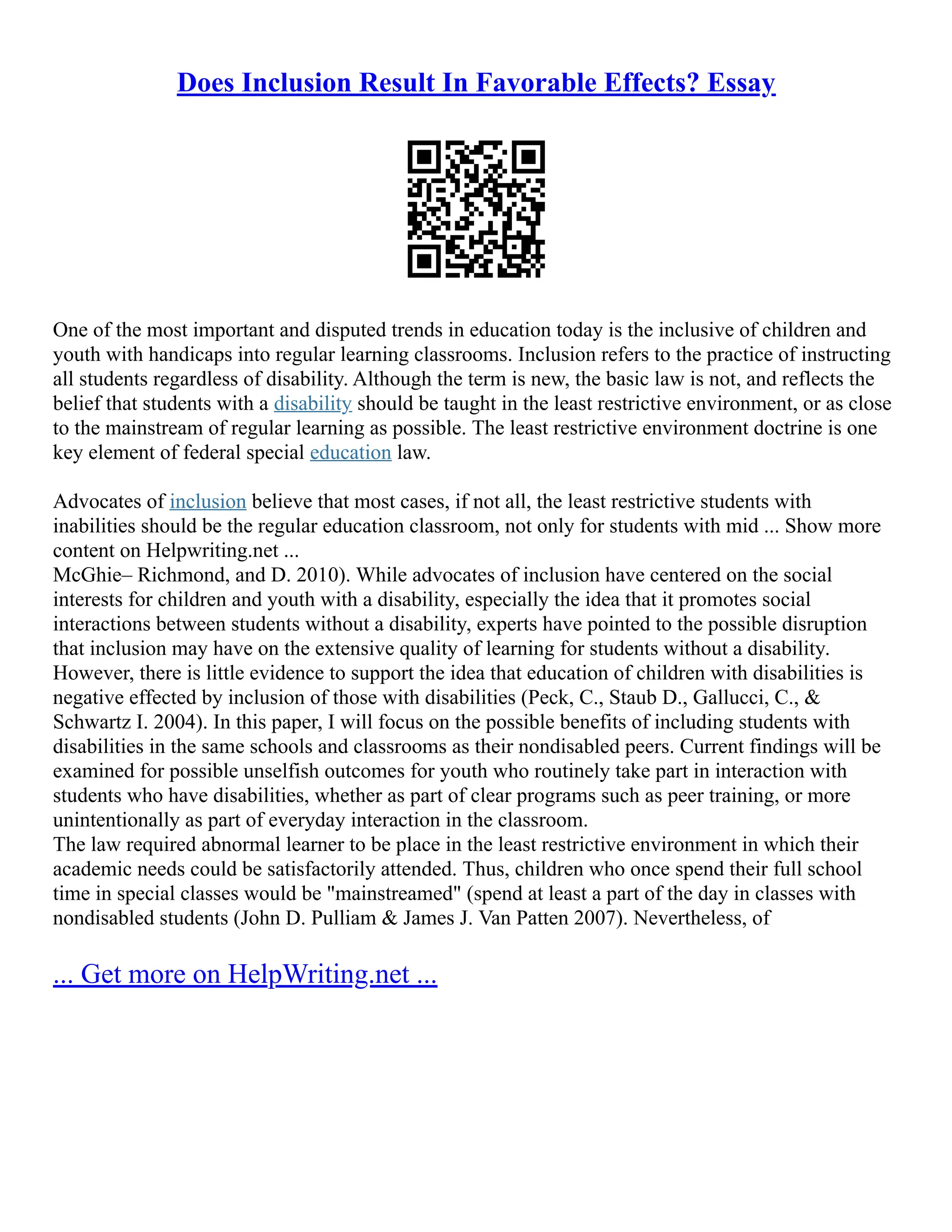Does Inclusion Result In Favorable Effects? Essay
One of the most important and disputed trends in education today is the inclusive of children and
youth with handicaps into regular learning classrooms. Inclusion refers to the practice of instructing
all students regardless of disability. Although the term is new, the basic law is not, and reflects the
belief that students with a disability should be taught in the least restrictive environment, or as close
to the mainstream of regular learning as possible. The least restrictive environment doctrine is one
key element of federal special education law.
Advocates of inclusion believe that most cases, if not all, the least restrictive students with
inabilities should be the regular education classroom, not only for students with mid ... Show more
content on Helpwriting.net ...
McGhie– Richmond, and D. 2010). While advocates of inclusion have centered on the social
interests for children and youth with a disability, especially the idea that it promotes social
interactions between students without a disability, experts have pointed to the possible disruption
that inclusion may have on the extensive quality of learning for students without a disability.
However, there is little evidence to support the idea that education of children with disabilities is
negative effected by inclusion of those with disabilities (Peck, C., Staub D., Gallucci, C., &
Schwartz I. 2004). In this paper, I will focus on the possible benefits of including students with
disabilities in the same schools and classrooms as their nondisabled peers. Current findings will be
examined for possible unselfish outcomes for youth who routinely take part in interaction with
students who have disabilities, whether as part of clear programs such as peer training, or more
unintentionally as part of everyday interaction in the classroom.
The law required abnormal learner to be place in the least restrictive environment in which their
academic needs could be satisfactorily attended. Thus, children who once spend their full school
time in special classes would be "mainstreamed" (spend at least a part of the day in classes with
nondisabled students (John D. Pulliam & James J. Van Patten 2007). Nevertheless, of
... Get more on HelpWriting.net ...
 