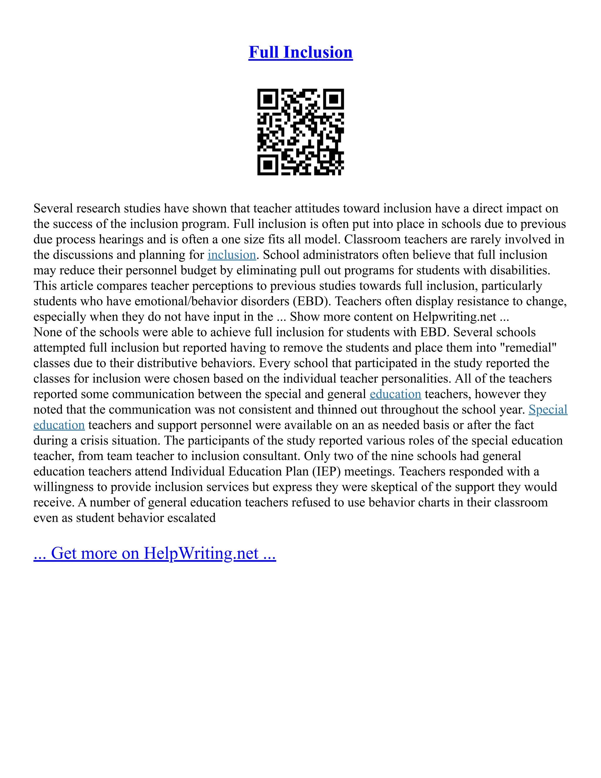 Full Inclusion
Several research studies have shown that teacher attitudes toward inclusion have a direct impact on
the success of the inclusion program. Full inclusion is often put into place in schools due to previous
due process hearings and is often a one size fits all model. Classroom teachers are rarely involved in
the discussions and planning for inclusion. School administrators often believe that full inclusion
may reduce their personnel budget by eliminating pull out programs for students with disabilities.
This article compares teacher perceptions to previous studies towards full inclusion, particularly
students who have emotional/behavior disorders (EBD). Teachers often display resistance to change,
especially when they do not have input in the ... Show more content on Helpwriting.net ...
None of the schools were able to achieve full inclusion for students with EBD. Several schools
attempted full inclusion but reported having to remove the students and place them into "remedial"
classes due to their distributive behaviors. Every school that participated in the study reported the
classes for inclusion were chosen based on the individual teacher personalities. All of the teachers
reported some communication between the special and general education teachers, however they
noted that the communication was not consistent and thinned out throughout the school year. Special
education teachers and support personnel were available on an as needed basis or after the fact
during a crisis situation. The participants of the study reported various roles of the special education
teacher, from team teacher to inclusion consultant. Only two of the nine schools had general
education teachers attend Individual Education Plan (IEP) meetings. Teachers responded with a
willingness to provide inclusion services but express they were skeptical of the support they would
receive. A number of general education teachers refused to use behavior charts in their classroom
even as student behavior escalated
... Get more on HelpWriting.net ...
 