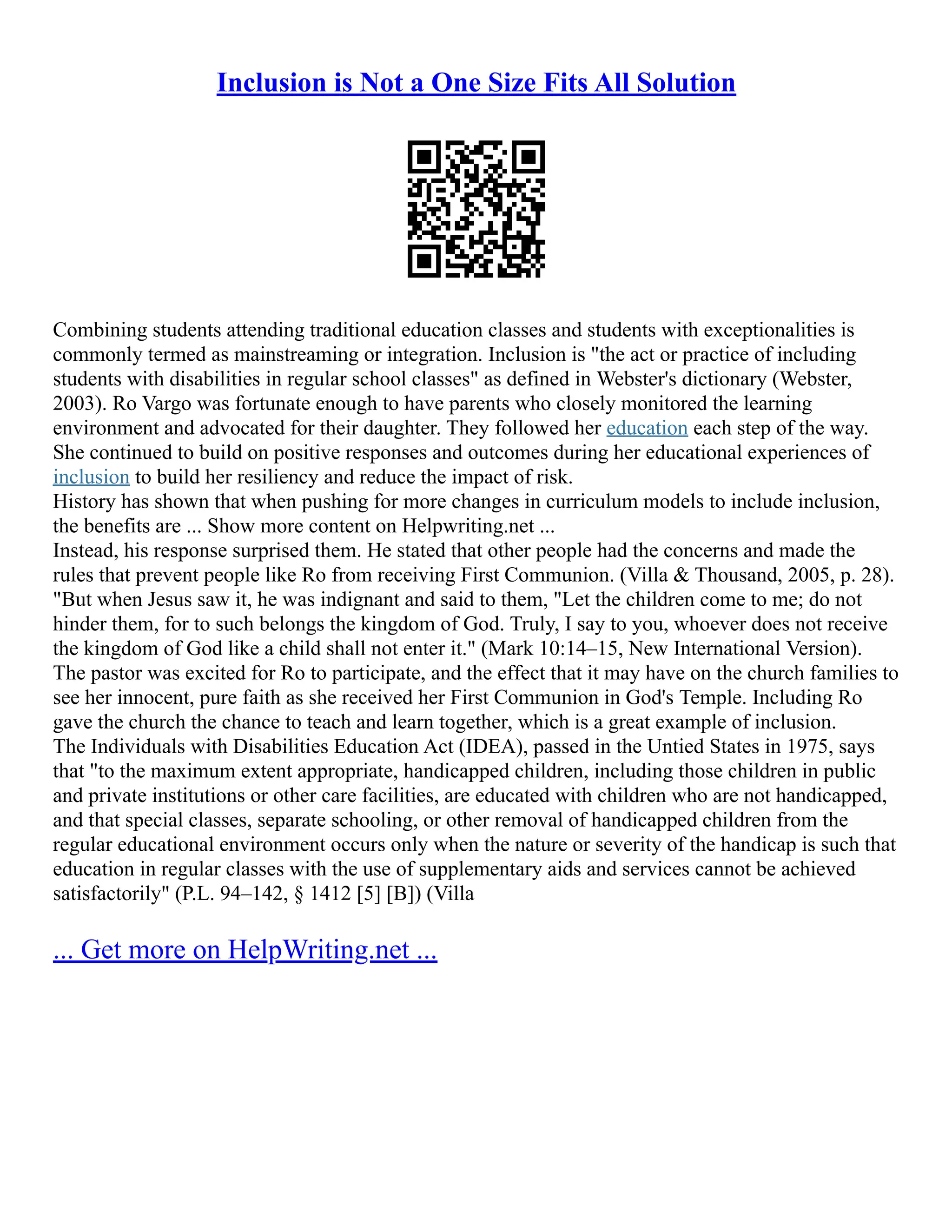 Inclusion is Not a One Size Fits All Solution
Combining students attending traditional education classes and students with exceptionalities is
commonly termed as mainstreaming or integration. Inclusion is "the act or practice of including
students with disabilities in regular school classes" as defined in Webster's dictionary (Webster,
2003). Ro Vargo was fortunate enough to have parents who closely monitored the learning
environment and advocated for their daughter. They followed her education each step of the way.
She continued to build on positive responses and outcomes during her educational experiences of
inclusion to build her resiliency and reduce the impact of risk.
History has shown that when pushing for more changes in curriculum models to include inclusion,
the benefits are ... Show more content on Helpwriting.net ...
Instead, his response surprised them. He stated that other people had the concerns and made the
rules that prevent people like Ro from receiving First Communion. (Villa & Thousand, 2005, p. 28).
"But when Jesus saw it, he was indignant and said to them, "Let the children come to me; do not
hinder them, for to such belongs the kingdom of God. Truly, I say to you, whoever does not receive
the kingdom of God like a child shall not enter it." (Mark 10:14–15, New International Version).
The pastor was excited for Ro to participate, and the effect that it may have on the church families to
see her innocent, pure faith as she received her First Communion in God's Temple. Including Ro
gave the church the chance to teach and learn together, which is a great example of inclusion.
The Individuals with Disabilities Education Act (IDEA), passed in the Untied States in 1975, says
that "to the maximum extent appropriate, handicapped children, including those children in public
and private institutions or other care facilities, are educated with children who are not handicapped,
and that special classes, separate schooling, or other removal of handicapped children from the
regular educational environment occurs only when the nature or severity of the handicap is such that
education in regular classes with the use of supplementary aids and services cannot be achieved
satisfactorily" (P.L. 94–142, § 1412 [5] [B]) (Villa
... Get more on HelpWriting.net ...
 