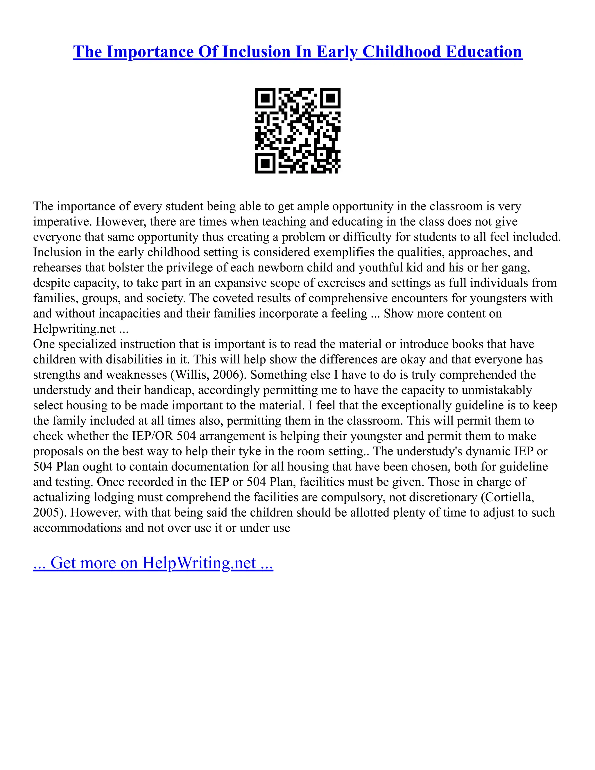 The Importance Of Inclusion In Early Childhood Education
The importance of every student being able to get ample opportunity in the classroom is very
imperative. However, there are times when teaching and educating in the class does not give
everyone that same opportunity thus creating a problem or difficulty for students to all feel included.
Inclusion in the early childhood setting is considered exemplifies the qualities, approaches, and
rehearses that bolster the privilege of each newborn child and youthful kid and his or her gang,
despite capacity, to take part in an expansive scope of exercises and settings as full individuals from
families, groups, and society. The coveted results of comprehensive encounters for youngsters with
and without incapacities and their families incorporate a feeling ... Show more content on
Helpwriting.net ...
One specialized instruction that is important is to read the material or introduce books that have
children with disabilities in it. This will help show the differences are okay and that everyone has
strengths and weaknesses (Willis, 2006). Something else I have to do is truly comprehended the
understudy and their handicap, accordingly permitting me to have the capacity to unmistakably
select housing to be made important to the material. I feel that the exceptionally guideline is to keep
the family included at all times also, permitting them in the classroom. This will permit them to
check whether the IEP/OR 504 arrangement is helping their youngster and permit them to make
proposals on the best way to help their tyke in the room setting.. The understudy's dynamic IEP or
504 Plan ought to contain documentation for all housing that have been chosen, both for guideline
and testing. Once recorded in the IEP or 504 Plan, facilities must be given. Those in charge of
actualizing lodging must comprehend the facilities are compulsory, not discretionary (Cortiella,
2005). However, with that being said the children should be allotted plenty of time to adjust to such
accommodations and not over use it or under use
... Get more on HelpWriting.net ...
 