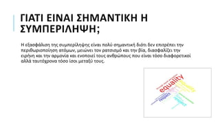 ΓΙΑΤΙ ΕΙΝΑΙ ΣΗΜΑΝΤΙΚΗ Η
ΣΥΜΠΕΡΙΛΗΨΗ;
Η εξασφάλιση της συμπερίληψης είναι πολύ σημαντική διότι δεν επιτρέπει την
περιθωριοποίηση ατόμων, μειώνει τον ρατσισμό και την βία, διασφαλίζει την
ειρήνη και την αρμονία και ενοποιεί τους ανθρώπους που είναι τόσο διαφορετικοί
αλλά ταυτόχρονα τόσο ίσοι μεταξύ τους.
 