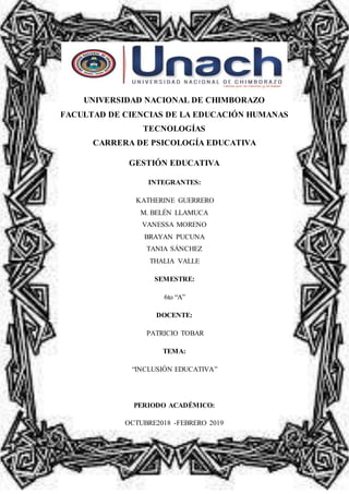 UNIVERSIDAD NACIONAL DE CHIMBORAZO
FACULTAD DE CIENCIAS DE LA EDUCACIÓN HUMANAS
TECNOLOGÍAS
CARRERA DE PSICOLOGÍA EDUCATIVA
GESTIÓN EDUCATIVA
INTEGRANTES:
KATHERINE GUERRERO
M. BELÉN LLAMUCA
VANESSA MORENO
BRAYAN PUCUNA
TANIA SÁNCHEZ
THALIA VALLE
SEMESTRE:
6to “A”
DOCENTE:
PATRICIO TOBAR
TEMA:
“INCLUSIÓN EDUCATIVA”
PERIODO ACADÉMICO:
OCTUBRE2018 -FEBRERO 2019
 