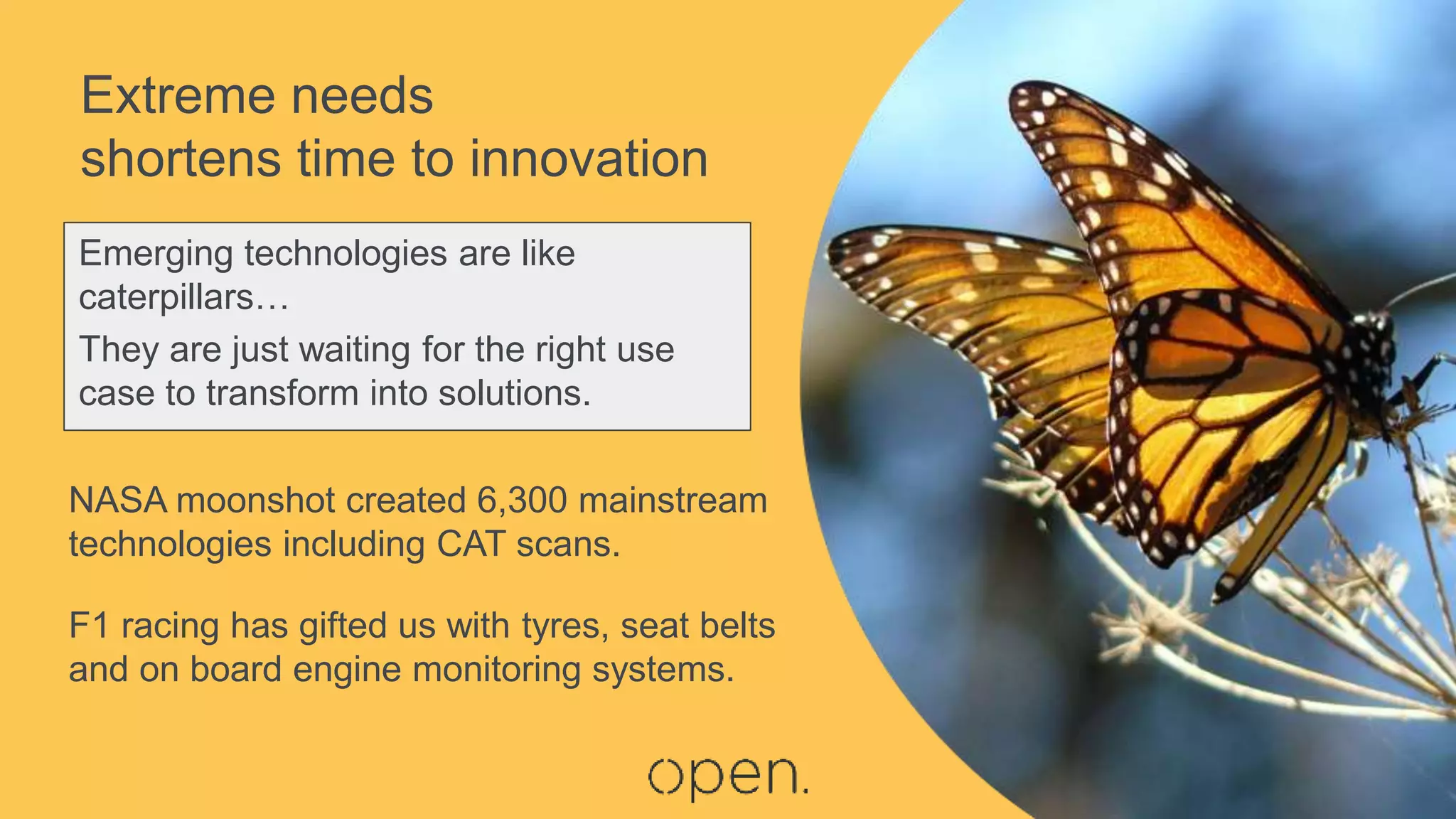 NASA moonshot created 6,300 mainstream
technologies including CAT scans.
F1 racing has gifted us with tyres, seat belts
and on board engine monitoring systems.
Emerging technologies are like
caterpillars…
They are just waiting for the right use
case to transform into solutions.
Extreme needs
shortens time to innovation
 