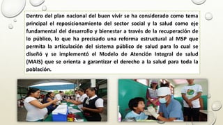 Dentro del plan nacional del buen vivir se ha considerado como tema
principal el reposicionamiento del sector social y la salud como eje
fundamental del desarrollo y bienestar a través de la recuperación de
lo público, lo que ha precisado una reforma estructural al MSP que
permita la articulación del sistema público de salud para lo cual se
diseñó y se implementó el Modelo de Atención Integral de salud
(MAIS) que se orienta a garantizar el derecho a la salud para toda la
población.
 