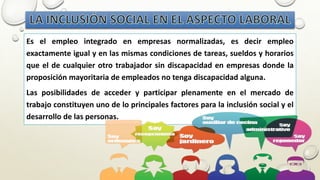 Es el empleo integrado en empresas normalizadas, es decir empleo
exactamente igual y en las mismas condiciones de tareas, sueldos y horarios
que el de cualquier otro trabajador sin discapacidad en empresas donde la
proposición mayoritaria de empleados no tenga discapacidad alguna.
Las posibilidades de acceder y participar plenamente en el mercado de
trabajo constituyen uno de lo principales factores para la inclusión social y el
desarrollo de las personas.
 