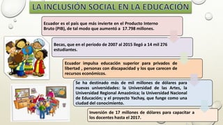Ecuador es el país que más invierte en el Producto Interno
Bruto (PIB), de tal modo que aumentó a 17.798 millones.
Becas, que en el período de 2007 al 2015 llegó a 14 mil 276
estudiantes.
Ecuador impulsa educación superior para privados de
libertad , personas con discapacidad y los que carecen de
recursos económicos.
Se ha destinado más de mil millones de dólares para
nuevas universidades: la Universidad de las Artes, la
Universidad Regional Amazónica; la Universidad Nacional
de Educación; y el proyecto Yachay, que funge como una
ciudad del conocimiento.
Inversión de 17 millones de dólares para capacitar a
los docentes hasta el 2017.
 
