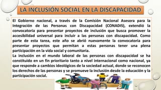 El Gobierno nacional, a través de la Comisión Nacional Asesora para la
Integración de las Personas con Discapacidad (CONADIS), extendió la
convocatoria para presentar proyectos de inclusión que busca promover la
accesibilidad universal para incluir a las personas con discapacidad. Como
parte de esta tarea, este año se abrió nuevamente la convocatoria para
presentar proyectos que permitan a estas personas tener una plena
participación en la vida social y comunitaria.
La inclusión en el mundo laboral de las personas con discapacidad se ha
constituido en un fin prioritario tanto a nivel internacional como nacional, ya
que responde a cambios ideológicos de la sociedad actual, donde se reconocen
los derechos de las personas y se promueve la inclusión desde la educación y la
participación social.
 
