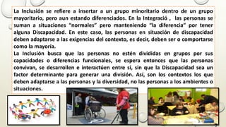 La Inclusión se refiere a insertar a un grupo minoritario dentro de un grupo
mayoritario, pero aun estando diferenciados. En la Integració , las personas se
suman a situaciones “normales” pero manteniendo “la diferencia” por tener
alguna Discapacidad. En este caso, las personas en situación de discapacidad
deben adaptarse a las exigencias del contexto, es decir, deben ser o comportarse
como la mayoría.
La Inclusión busca que las personas no estén divididas en grupos por sus
capacidades o diferencias funcionales, se espera entonces que las personas
convivan, se desarrollen e interactúen entre sí, sin que la Discapacidad sea un
factor determinante para generar una división. Así, son los contextos los que
deben adaptarse a las personas y la diversidad, no las personas a los ambientes o
situaciones.
 