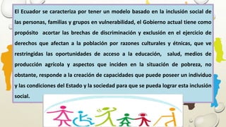 El Ecuador se caracteriza por tener un modelo basado en la inclusión social de
las personas, familias y grupos en vulnerabilidad, el Gobierno actual tiene como
propósito acortar las brechas de discriminación y exclusión en el ejercicio de
derechos que afectan a la población por razones culturales y étnicas, que ve
restringidas las oportunidades de acceso a la educación, salud, medios de
producción agrícola y aspectos que inciden en la situación de pobreza, no
obstante, responde a la creación de capacidades que puede poseer un individuo
y las condiciones del Estado y la sociedad para que se pueda lograr esta inclusión
social.
 