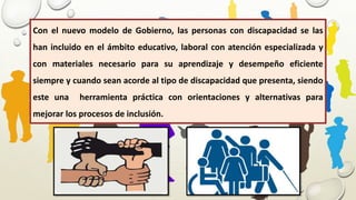 Con el nuevo modelo de Gobierno, las personas con discapacidad se las
han incluido en el ámbito educativo, laboral con atención especializada y
con materiales necesario para su aprendizaje y desempeño eficiente
siempre y cuando sean acorde al tipo de discapacidad que presenta, siendo
este una herramienta práctica con orientaciones y alternativas para
mejorar los procesos de inclusión.
 