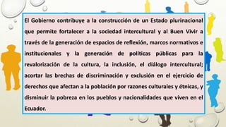 El Gobierno contribuye a la construcción de un Estado plurinacional
que permite fortalecer a la sociedad intercultural y al Buen Vivir a
través de la generación de espacios de reflexión, marcos normativos e
institucionales y la generación de políticas públicas para la
revalorización de la cultura, la inclusión, el diálogo intercultural;
acortar las brechas de discriminación y exclusión en el ejercicio de
derechos que afectan a la población por razones culturales y étnicas, y
disminuir la pobreza en los pueblos y nacionalidades que viven en el
Ecuador.
 