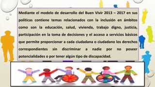 Mediante el modelo de desarrollo del Buen Vivir 2013 – 2017 en sus
políticas contiene temas relacionados con la inclusión en ámbitos
como son la educación, salud, vivienda, trabajo digno, justicia,
participación en la toma de decisiones y el acceso a servicios básicos
que permite proporcionar a cada ciudadana o ciudadano los derechos
correspondientes sin discriminar a nadie por no poseer
potencialidades o por tener algún tipo de discapacidad.
 