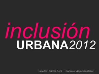 inclusión
  URBANA2012
    Cátedra: García Espil   Docente: Alejandro Batain
 