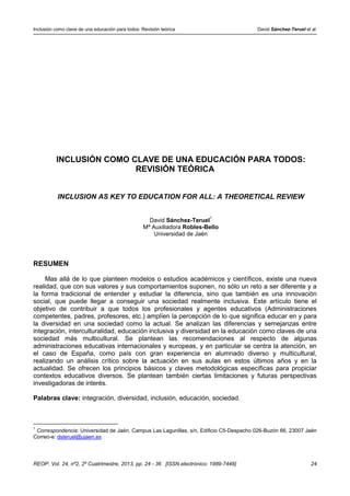 Inclusión como clave de una educación para todos: Revisión teórica David Sánchez-Teruel et al
REOP. Vol. 24, nº2, 2º Cuatrimestre, 2013, pp. 24 - 36 [ISSN electrónico: 1989-7448] 24
INCLUSIÓN COMO CLAVE DE UNA EDUCACIÓN PARA TODOS:
REVISIÓN TEÓRICA
INCLUSION AS KEY TO EDUCATION FOR ALL: A THEORETICAL REVIEW
David Sánchez-Teruel
1
Mª Auxiliadora Robles-Bello
Universidad de Jaén
RESUMEN
Mas allá de lo que planteen modelos o estudios académicos y científicos, existe una nueva
realidad, que con sus valores y sus comportamientos suponen, no sólo un reto a ser diferente y a
la forma tradicional de entender y estudiar la diferencia, sino que también es una innovación
social, que puede llegar a conseguir una sociedad realmente inclusiva. Este artículo tiene el
objetivo de contribuir a que todos los profesionales y agentes educativos (Administraciones
competentes, padres, profesores, etc.) amplíen la percepción de lo que significa educar en y para
la diversidad en una sociedad como la actual. Se analizan las diferencias y semejanzas entre
integración, interculturalidad, educación inclusiva y diversidad en la educación como claves de una
sociedad más multicultural. Se plantean las recomendaciones al respecto de algunas
administraciones educativas internacionales y europeas, y en particular se centra la atención, en
el caso de España, como país con gran experiencia en alumnado diverso y multicultural,
realizando un análisis crítico sobre la actuación en sus aulas en estos últimos años y en la
actualidad. Se ofrecen los principios básicos y claves metodológicas específicas para propiciar
contextos educativos diversos. Se plantean también ciertas limitaciones y futuras perspectivas
investigadoras de interés.
Palabras clave: integración, diversidad, inclusión, educación, sociedad.
1
Correspondencia: Universidad de Jaén. Campus Las Lagunillas, s/n, Edificio C5-Despacho 026-Buzón 66, 23007 Jaén
Correo-e: dsteruel@ujaen.es
 