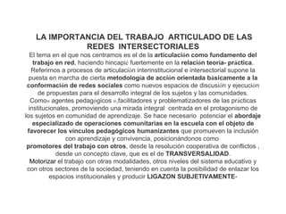LA IMPORTANCIA DEL TRABAJO ARTICULADO DE LAS
             REDES INTERSECTORIALES
  El tema en el que nos centramos es el de la articulación como fundamento del
    trabajo en red, haciendo hincapié fuertemente en la relación teoría- práctica.
   Referirnos a procesos de articulación interinstitucional e intersectorial supone la
  puesta en marcha de cierta metodología de acción orientada básicamente a la
 conformación de redes sociales como nuevos espacios de discusión y ejecución
      de propuestas para el desarrollo integral de los sujetos y las comunidades.
   Como« agentes pedagógicos »,facilitadores y problematizadores de las prácticas
  institucionales, promoviendo una mirada integral centrada en el protagonismo de
los sujetos en comunidad de aprendizaje. Se hace necesario potenciar el abordaje
    especializado de operaciones comunitarias en la escuela con el objeto de
 favorecer los vínculos pedagógicos humanizantes que promueven la inclusión
                 con aprendizaje y convivencia, posicionándonos como
 promotores del trabajo con otros, desde la resolución cooperativa de conflictos ,
             desde un concepto clave, que es el de TRANSVERSALIDAD.
   Motorizar el trabajo con otras modalidades, otros niveles del sistema educativo y
 con otros sectores de la sociedad, teniendo en cuenta la posibilidad de enlazar los
          espacios institucionales y producir LIGAZON SUBJETIVAMENTE-
 