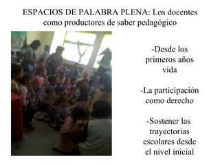 ESPACIOS DE PALABRA PLENA: Los docentes
    como productores de saber pedagógico


                              -Desde los
                            primeros años
                                vida

                          -La participación
                           como derecho

                            -Sostener las
                             trayectorias
                           escolares desde
                            el nivel inicial
 