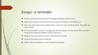 Essays- a reminder
 Put the question at the top of the page, and keep referring to it.
 Keep that question at the front of your mind and keep to answering it.
 Don’t go down too many rabbit holes…much as I love reading them, they take up
word count.
 Do the portfolio if you are struggling with the essays, but be aware that you can’t
swap back to essays without writing them all.
 Keep to the word count. I can’t mark the extra words.
 Look at the advice on the website
 Mark scheme guidance in your student handbook
 