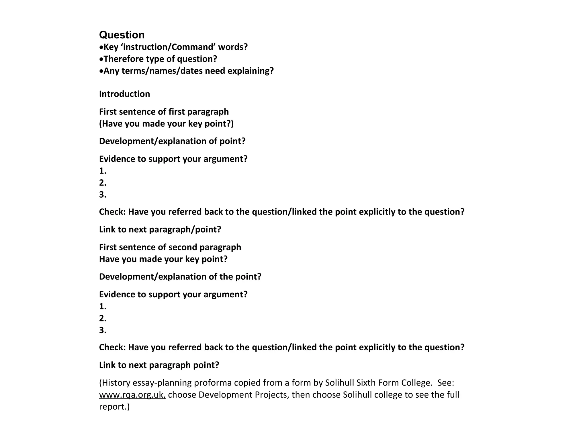Question 
·Key ‘instruction/Command’ words? 
·Therefore type of question? 
·Any terms/names/dates need explaining? 
Introduction 
First sentence of first paragraph 
(Have you made your key point?) 
Development/explanation of point? 
Evidence to support your argument? 
1. 
2. 
3. 
Check: Have you referred back to the question/linked the point explicitly to the question? 
Link to next paragraph/point? 
First sentence of second paragraph 
Have you made your key point? 
Development/explanation of the point? 
Evidence to support your argument? 
1. 
2. 
3. 
Check: Have you referred back to the question/linked the point explicitly to the question? 
Link to next paragraph point? 
(History essay-planning proforma copied from a form by Solihull Sixth Form College. See: 
www.rqa.org.uk, choose Development Projects, then choose Solihull college to see the full 
report.) 
 