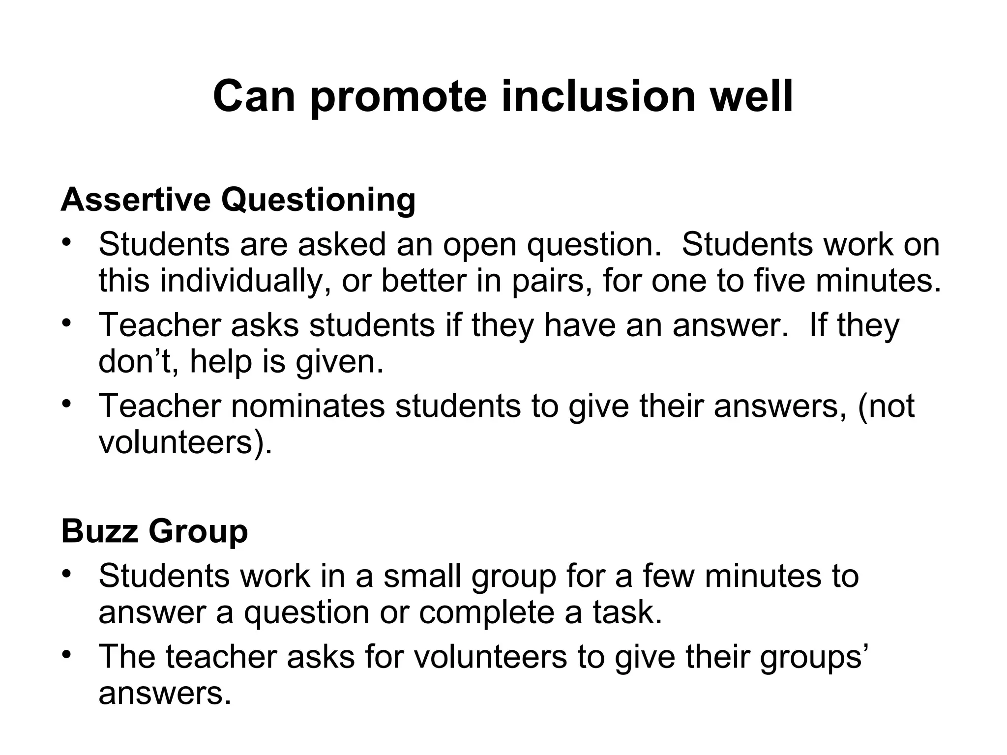 Can promote inclusion well 
Assertive Questioning 
• Students are asked an open question. Students work on 
this individually, or better in pairs, for one to five minutes. 
• Teacher asks students if they have an answer. If they 
don’t, help is given. 
• Teacher nominates students to give their answers, (not 
volunteers). 
Buzz Group 
• Students work in a small group for a few minutes to 
answer a question or complete a task. 
• The teacher asks for volunteers to give their groups’ 
answers. 
 