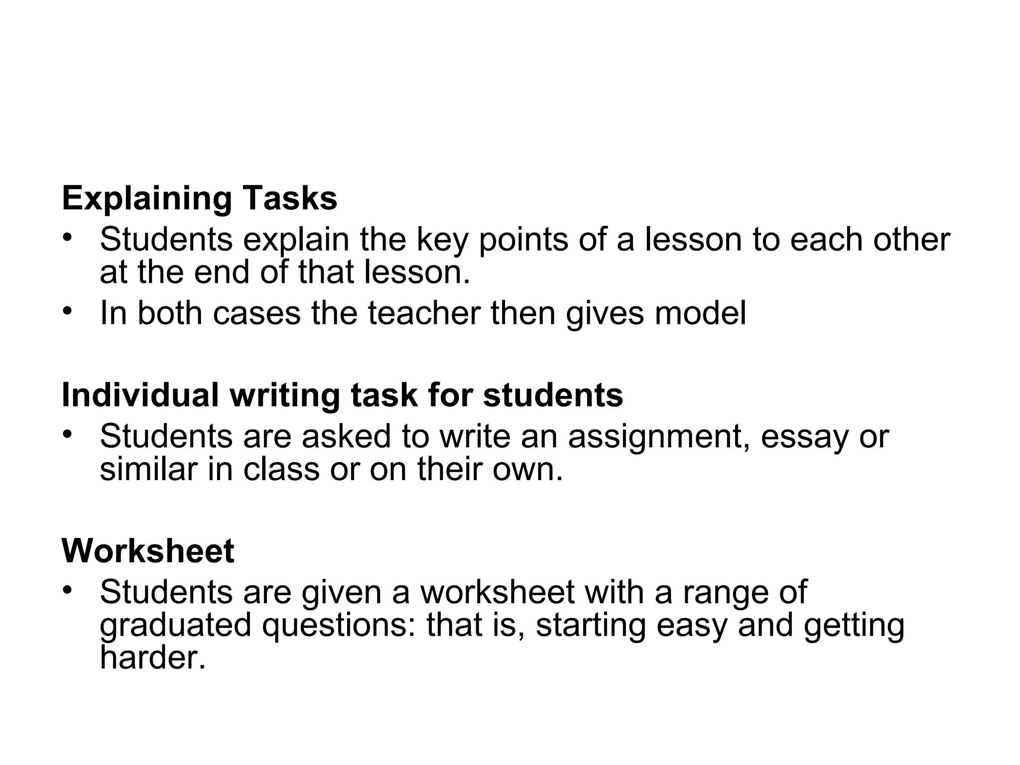 Explaining Tasks 
• Students explain the key points of a lesson to each other 
at the end of that lesson. 
• In both cases the teacher then gives model 
Individual writing task for students 
• Students are asked to write an assignment, essay or 
similar in class or on their own. 
Worksheet 
• Students are given a worksheet with a range of 
graduated questions: that is, starting easy and getting 
harder. 
 