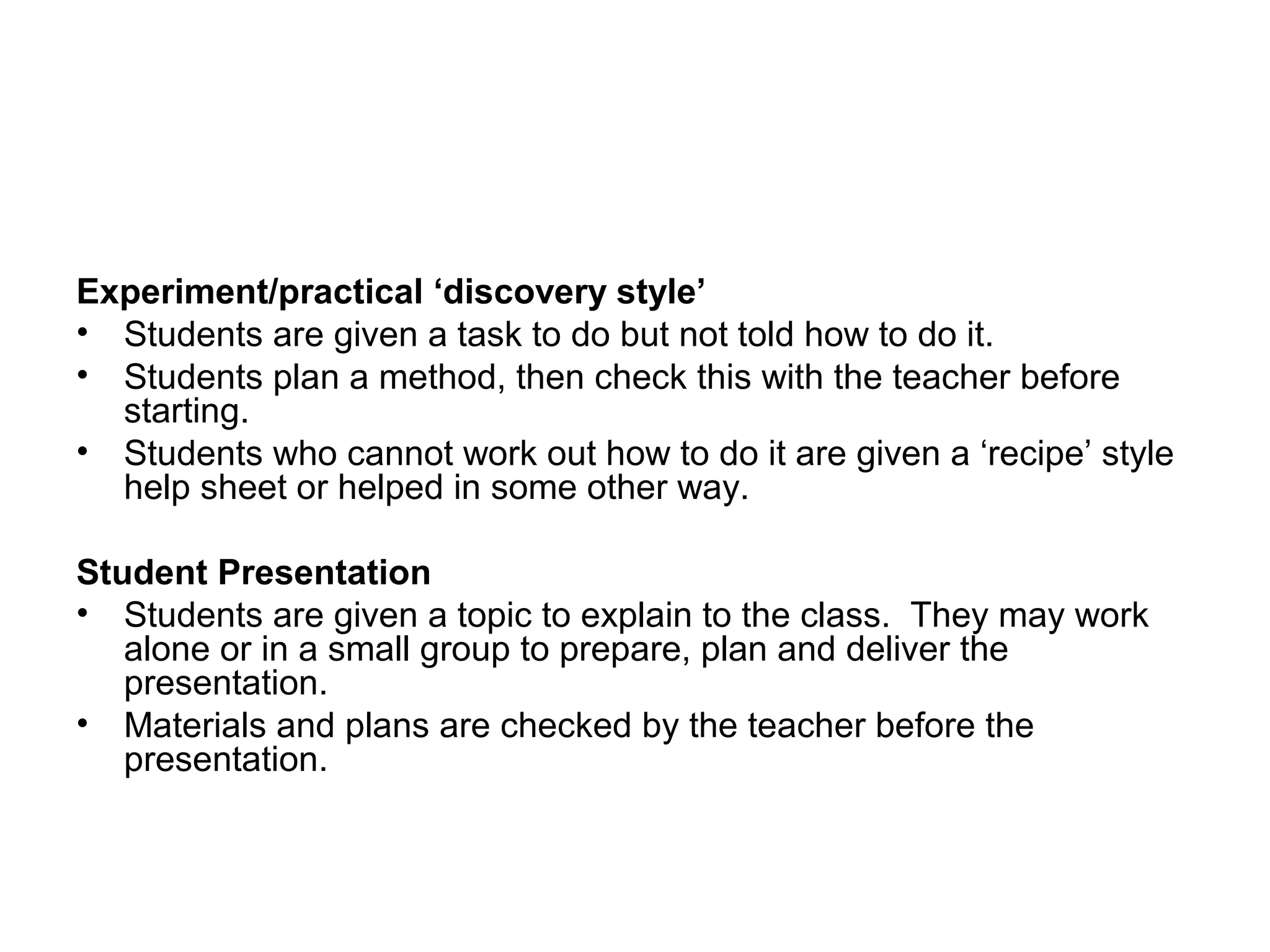 Experiment/practical ‘discovery style’ 
• Students are given a task to do but not told how to do it. 
• Students plan a method, then check this with the teacher before 
starting. 
• Students who cannot work out how to do it are given a ‘recipe’ style 
help sheet or helped in some other way. 
Student Presentation 
• Students are given a topic to explain to the class. They may work 
alone or in a small group to prepare, plan and deliver the 
presentation. 
• Materials and plans are checked by the teacher before the 
presentation. 
 