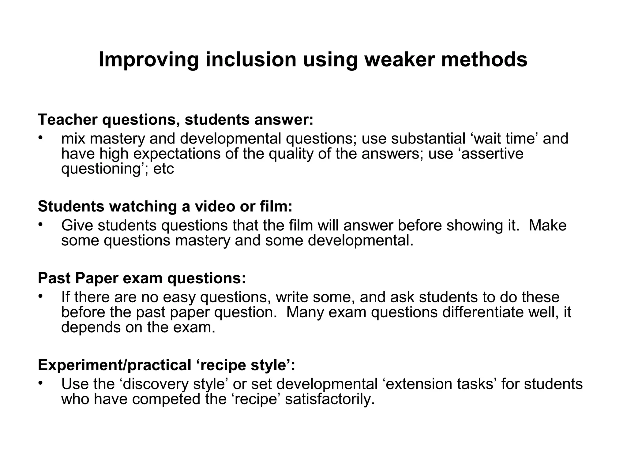 Improving inclusion using weaker methods 
Teacher questions, students answer: 
• mix mastery and developmental questions; use substantial ‘wait time’ and 
have high expectations of the quality of the answers; use ‘assertive 
questioning’; etc 
Students watching a video or film: 
• Give students questions that the film will answer before showing it. Make 
some questions mastery and some developmental. 
Past Paper exam questions: 
• If there are no easy questions, write some, and ask students to do these 
before the past paper question. Many exam questions differentiate well, it 
depends on the exam. 
Experiment/practical ‘recipe style’: 
• Use the ‘discovery style’ or set developmental ‘extension tasks’ for students 
who have competed the ‘recipe’ satisfactorily. 
 