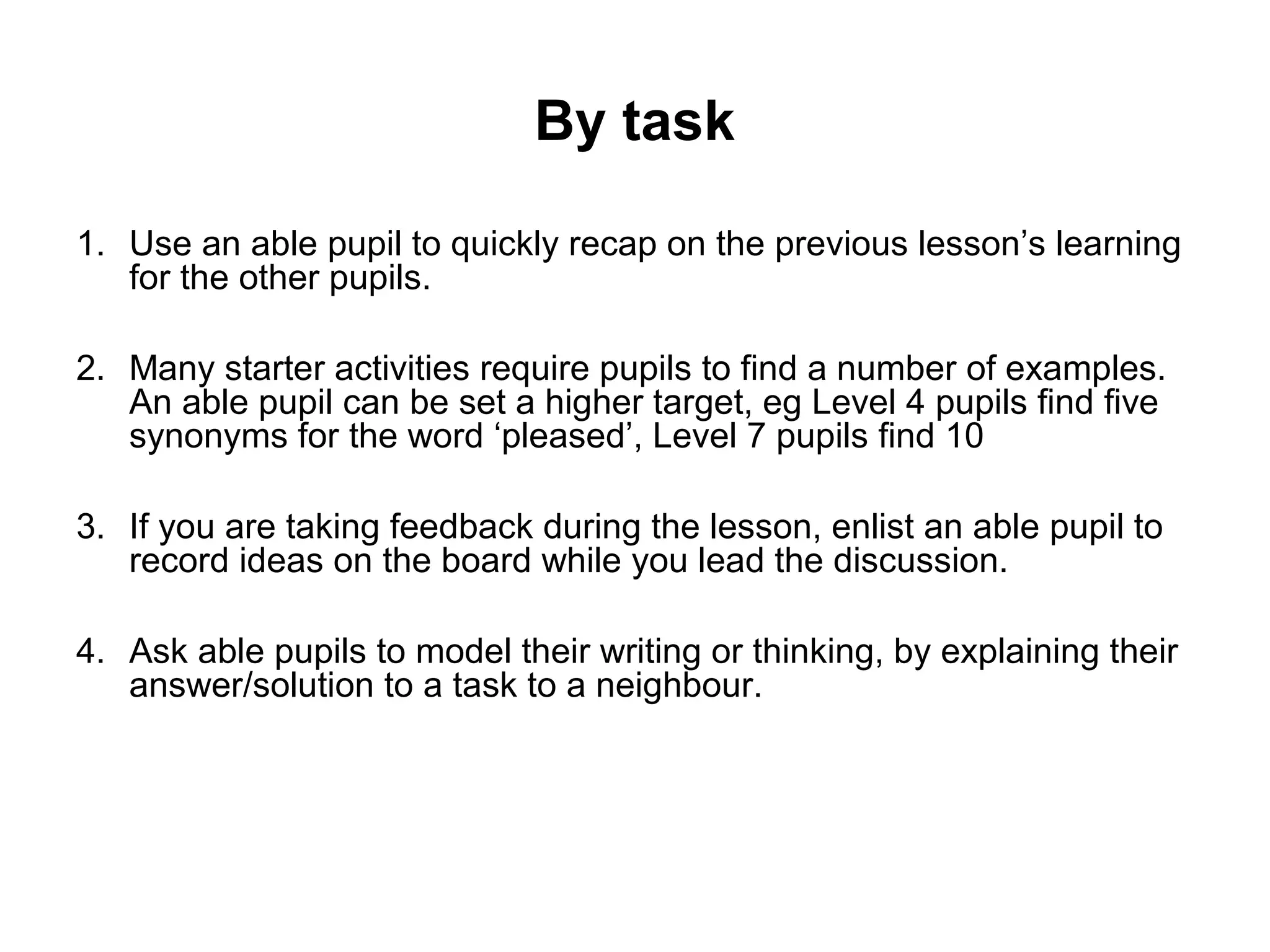 By task 
1. Use an able pupil to quickly recap on the previous lesson’s learning 
for the other pupils. 
2. Many starter activities require pupils to find a number of examples. 
An able pupil can be set a higher target, eg Level 4 pupils find five 
synonyms for the word ‘pleased’, Level 7 pupils find 10 
3. If you are taking feedback during the lesson, enlist an able pupil to 
record ideas on the board while you lead the discussion. 
4. Ask able pupils to model their writing or thinking, by explaining their 
answer/solution to a task to a neighbour. 
 