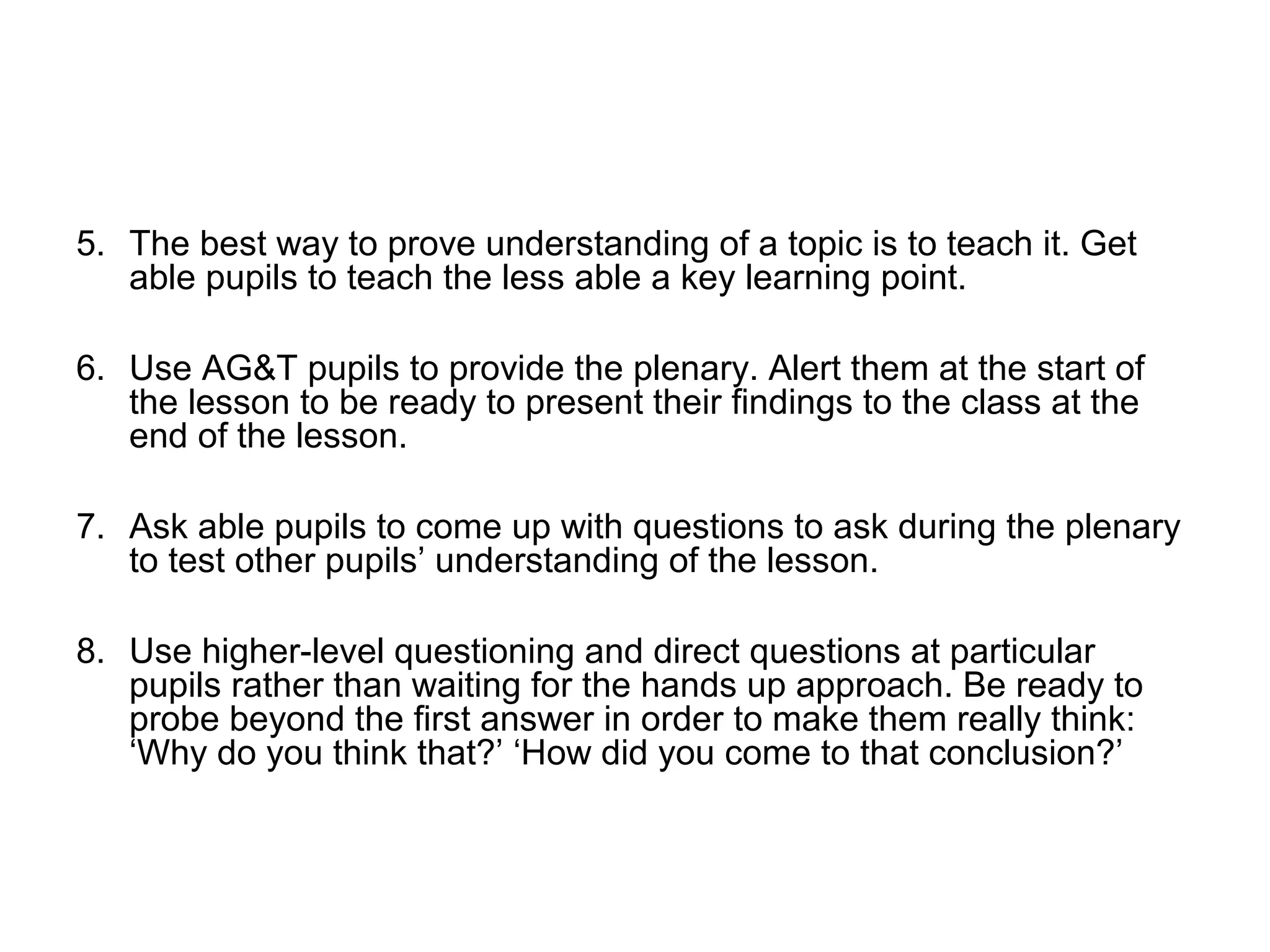 5. The best way to prove understanding of a topic is to teach it. Get 
able pupils to teach the less able a key learning point. 
6. Use AG&T pupils to provide the plenary. Alert them at the start of 
the lesson to be ready to present their findings to the class at the 
end of the lesson. 
7. Ask able pupils to come up with questions to ask during the plenary 
to test other pupils’ understanding of the lesson. 
8. Use higher-level questioning and direct questions at particular 
pupils rather than waiting for the hands up approach. Be ready to 
probe beyond the first answer in order to make them really think: 
‘Why do you think that?’ ‘How did you come to that conclusion?’ 
 