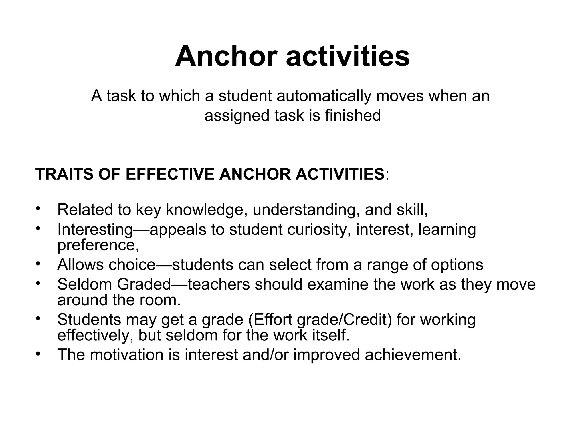 Anchor activities 
A task to which a student automatically moves when an 
assigned task is finished 
TRAITS OF EFFECTIVE ANCHOR ACTIVITIES: 
• Related to key knowledge, understanding, and skill, 
• Interesting—appeals to student curiosity, interest, learning 
preference, 
• Allows choice—students can select from a range of options 
• Seldom Graded—teachers should examine the work as they move 
around the room. 
• Students may get a grade (Effort grade/Credit) for working 
effectively, but seldom for the work itself. 
• The motivation is interest and/or improved achievement. 
 