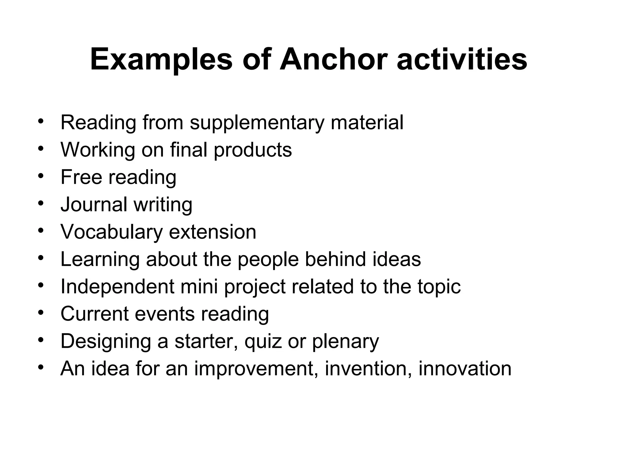 Examples of Anchor activities 
• Reading from supplementary material 
• Working on final products 
• Free reading 
• Journal writing 
• Vocabulary extension 
• Learning about the people behind ideas 
• Independent mini project related to the topic 
• Current events reading 
• Designing a starter, quiz or plenary 
• An idea for an improvement, invention, innovation 
 
