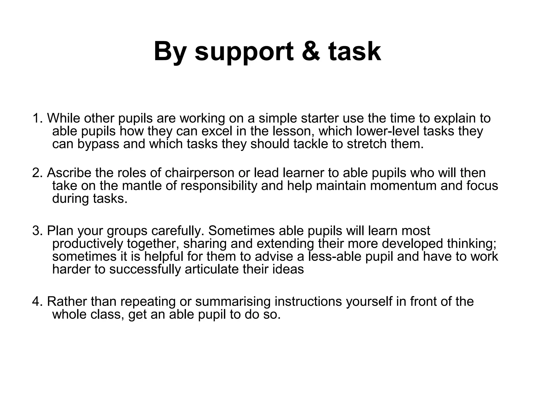 By support & task 
1. While other pupils are working on a simple starter use the time to explain to 
able pupils how they can excel in the lesson, which lower-level tasks they 
can bypass and which tasks they should tackle to stretch them. 
2. Ascribe the roles of chairperson or lead learner to able pupils who will then 
take on the mantle of responsibility and help maintain momentum and focus 
during tasks. 
3. Plan your groups carefully. Sometimes able pupils will learn most 
productively together, sharing and extending their more developed thinking; 
sometimes it is helpful for them to advise a less-able pupil and have to work 
harder to successfully articulate their ideas 
4. Rather than repeating or summarising instructions yourself in front of the 
whole class, get an able pupil to do so. 
 