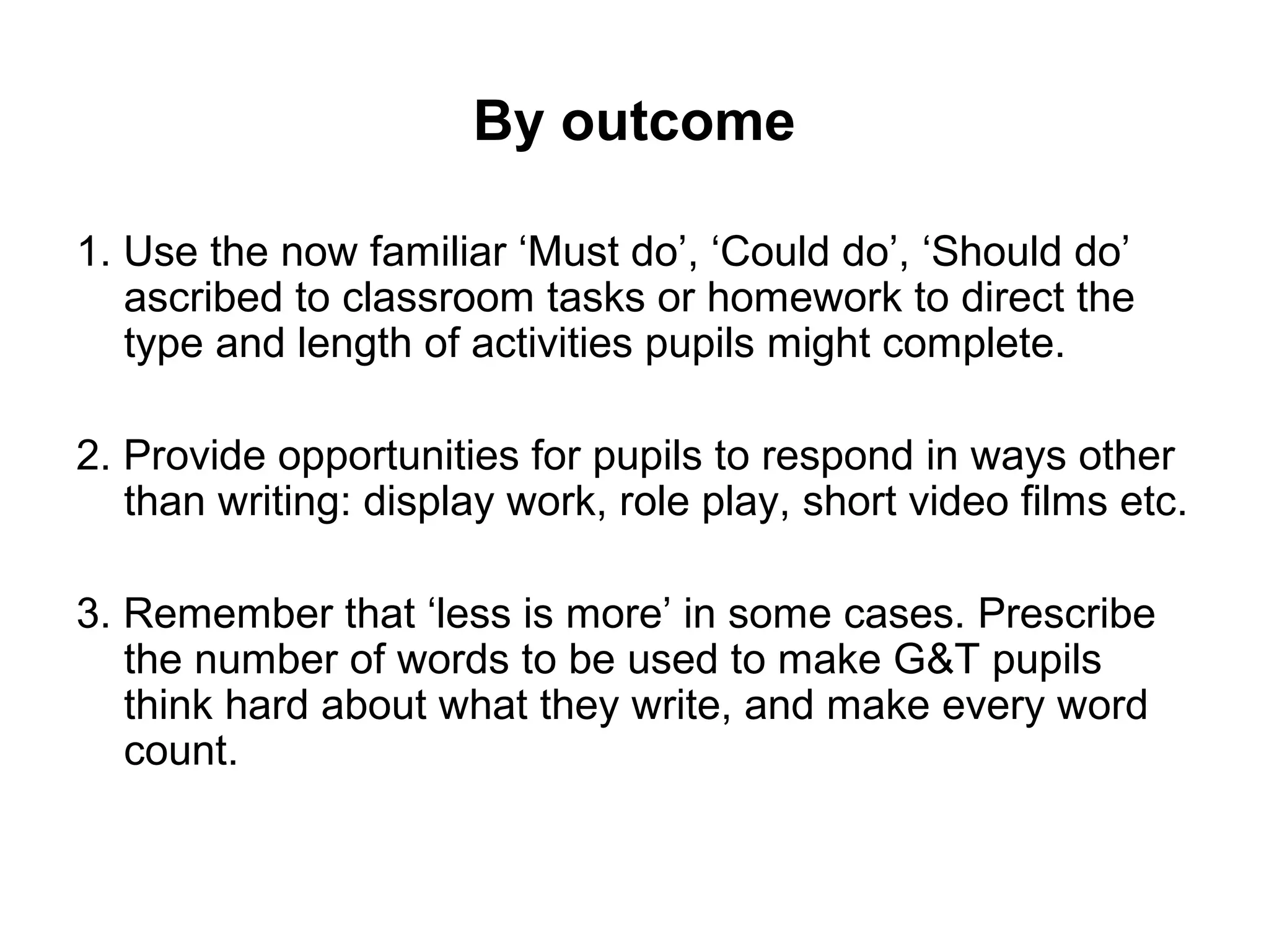 By outcome 
1. Use the now familiar ‘Must do’, ‘Could do’, ‘Should do’ 
ascribed to classroom tasks or homework to direct the 
type and length of activities pupils might complete. 
2. Provide opportunities for pupils to respond in ways other 
than writing: display work, role play, short video films etc. 
3. Remember that ‘less is more’ in some cases. Prescribe 
the number of words to be used to make G&T pupils 
think hard about what they write, and make every word 
count. 
 