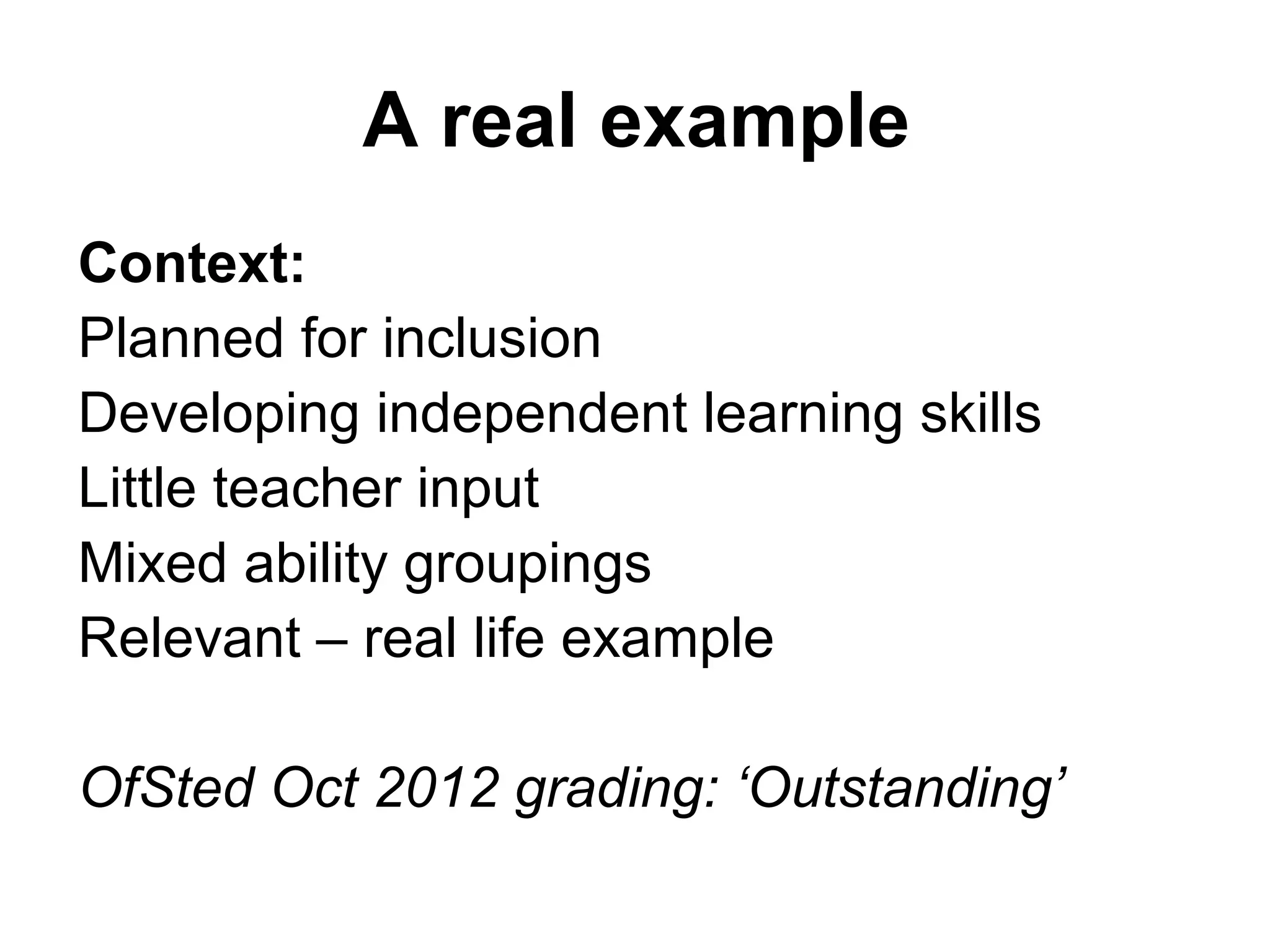 A real example 
Context: 
Planned for inclusion 
Developing independent learning skills 
Little teacher input 
Mixed ability groupings 
Relevant – real life example 
OfSted Oct 2012 grading: ‘Outstanding’ 
 