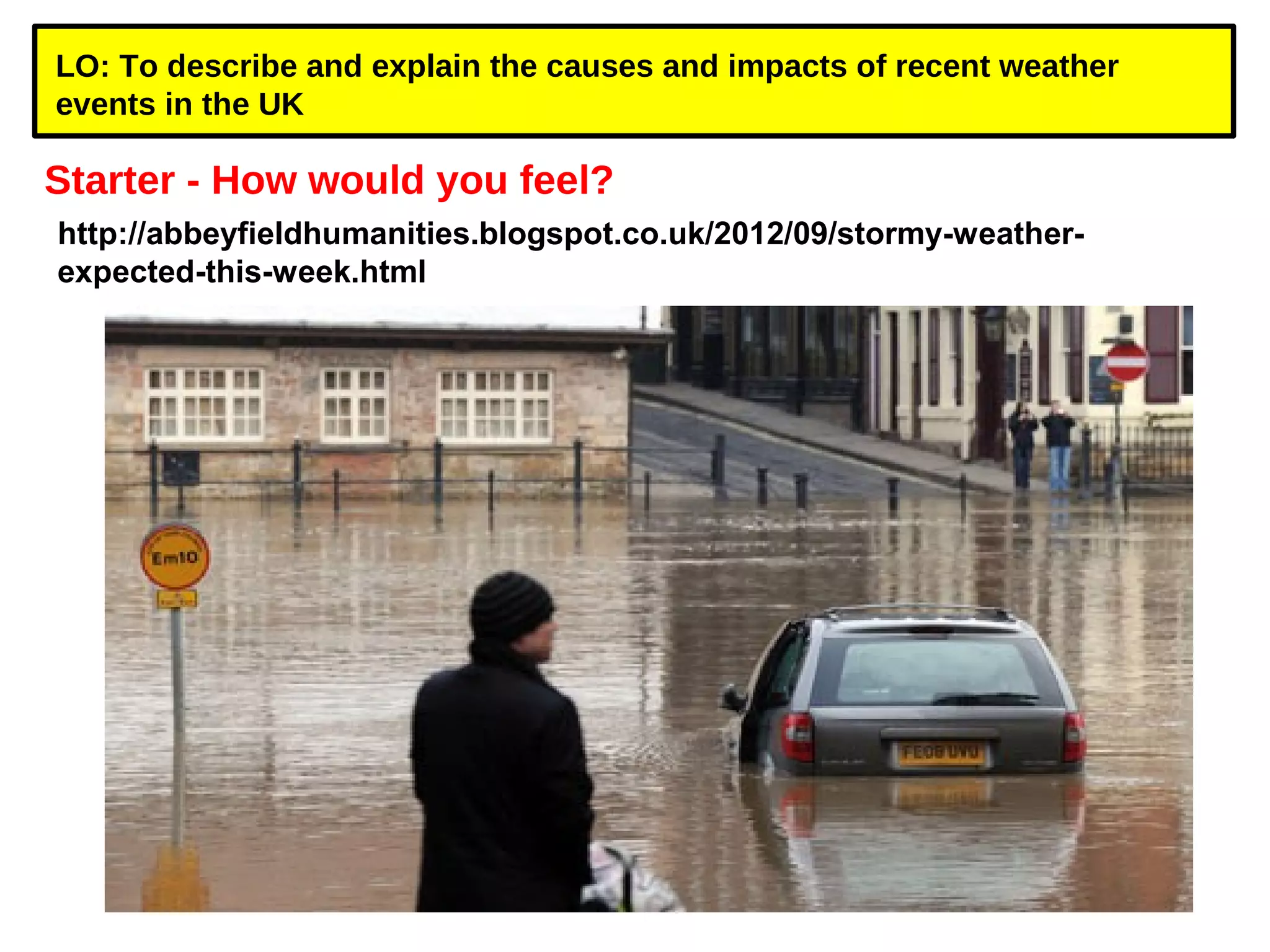 LO: To describe and explain the causes and impacts of recent weather 
events in the UK 
Starter - How would you feel? 
http://abbeyfieldhumanities.blogspot.co.uk/2012/09/stormy-weather-expected- 
this-week.html 
 
