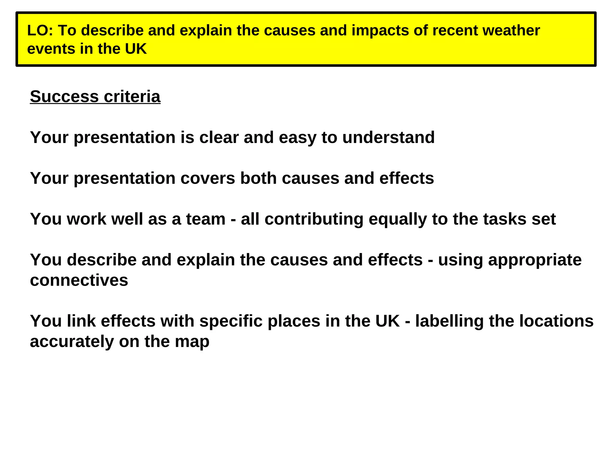 LO: To describe and explain the causes and impacts of recent weather 
events in the UK 
Success criteria 
Your presentation is clear and easy to understand 
Your presentation covers both causes and effects 
You work well as a team - all contributing equally to the tasks set 
You describe and explain the causes and effects - using appropriate 
connectives 
You link effects with specific places in the UK - labelling the locations 
accurately on the map 
 