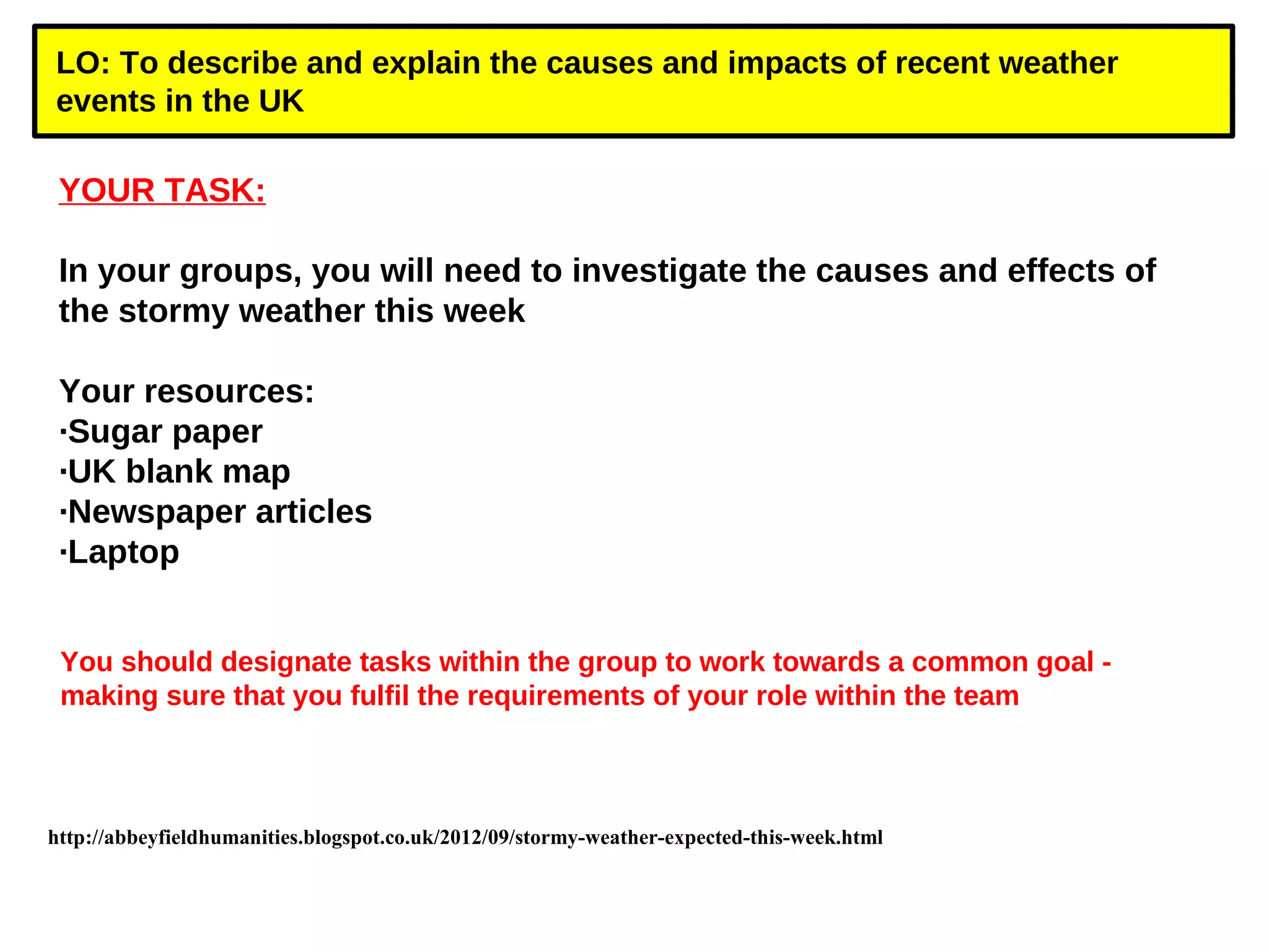 LO: To describe and explain the causes and impacts of recent weather 
events in the UK 
YOUR TASK: 
In your groups, you will need to investigate the causes and effects of 
the stormy weather this week 
Your resources: 
·Sugar paper 
·UK blank map 
·Newspaper articles 
·Laptop 
You should designate tasks within the group to work towards a common goal - 
making sure that you fulfil the requirements of your role within the team 
http://abbeyfieldhumanities.blogspot.co.uk/2012/09/stormy-weather-expected-this-week.html 
 
