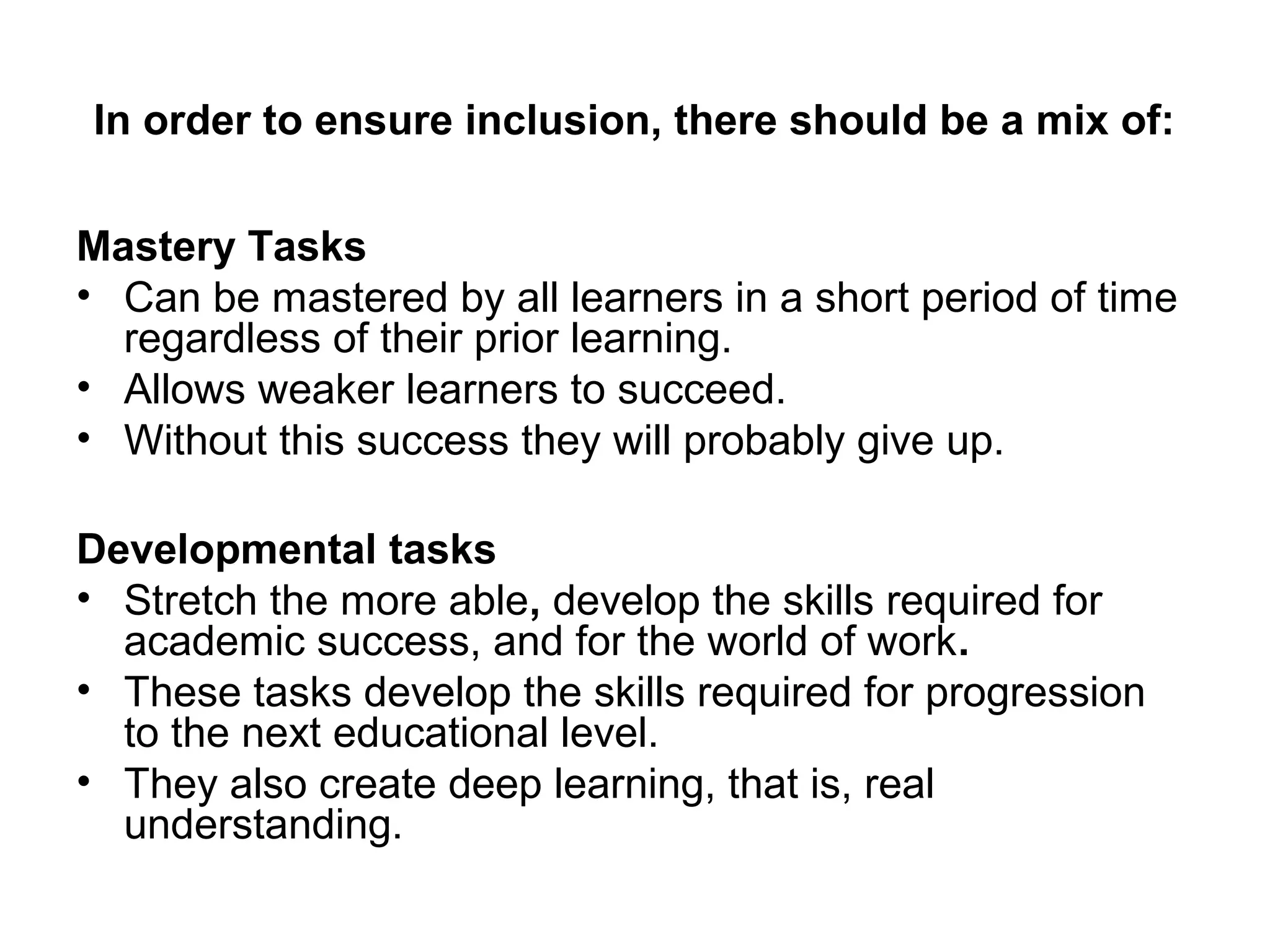 In order to ensure inclusion, there should be a mix of: 
Mastery Tasks 
• Can be mastered by all learners in a short period of time 
regardless of their prior learning. 
• Allows weaker learners to succeed. 
• Without this success they will probably give up. 
Developmental tasks 
• Stretch the more able, develop the skills required for 
academic success, and for the world of work. 
• These tasks develop the skills required for progression 
to the next educational level. 
• They also create deep learning, that is, real 
understanding. 
 