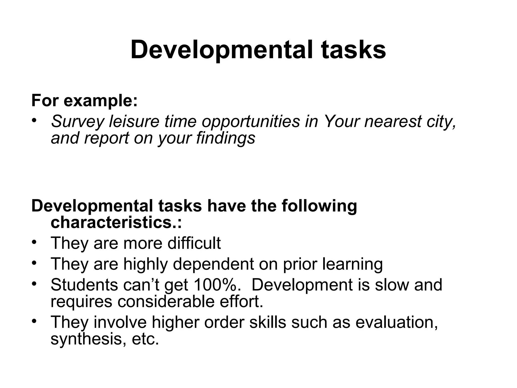 Developmental tasks 
For example: 
• Survey leisure time opportunities in Your nearest city, 
and report on your findings 
Developmental tasks have the following 
characteristics.: 
• They are more difficult 
• They are highly dependent on prior learning 
• Students can’t get 100%. Development is slow and 
requires considerable effort. 
• They involve higher order skills such as evaluation, 
synthesis, etc. 
 