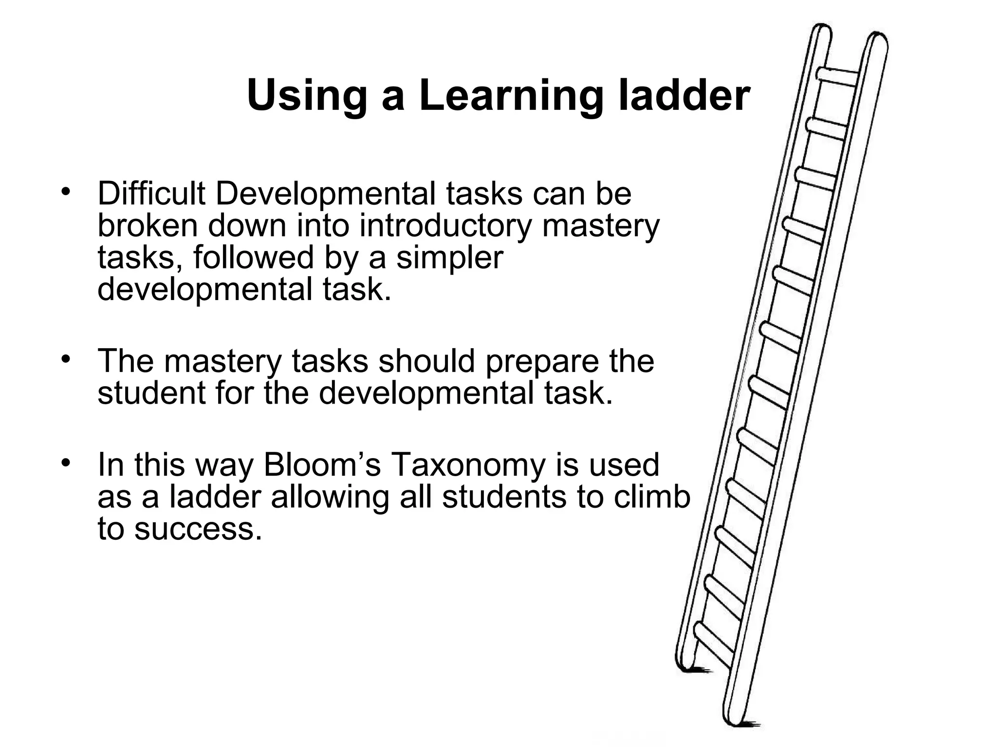 Using a Learning ladder 
• Difficult Developmental tasks can be 
broken down into introductory mastery 
tasks, followed by a simpler 
developmental task. 
• The mastery tasks should prepare the 
student for the developmental task. 
• In this way Bloom’s Taxonomy is used 
as a ladder allowing all students to climb 
to success. 
 