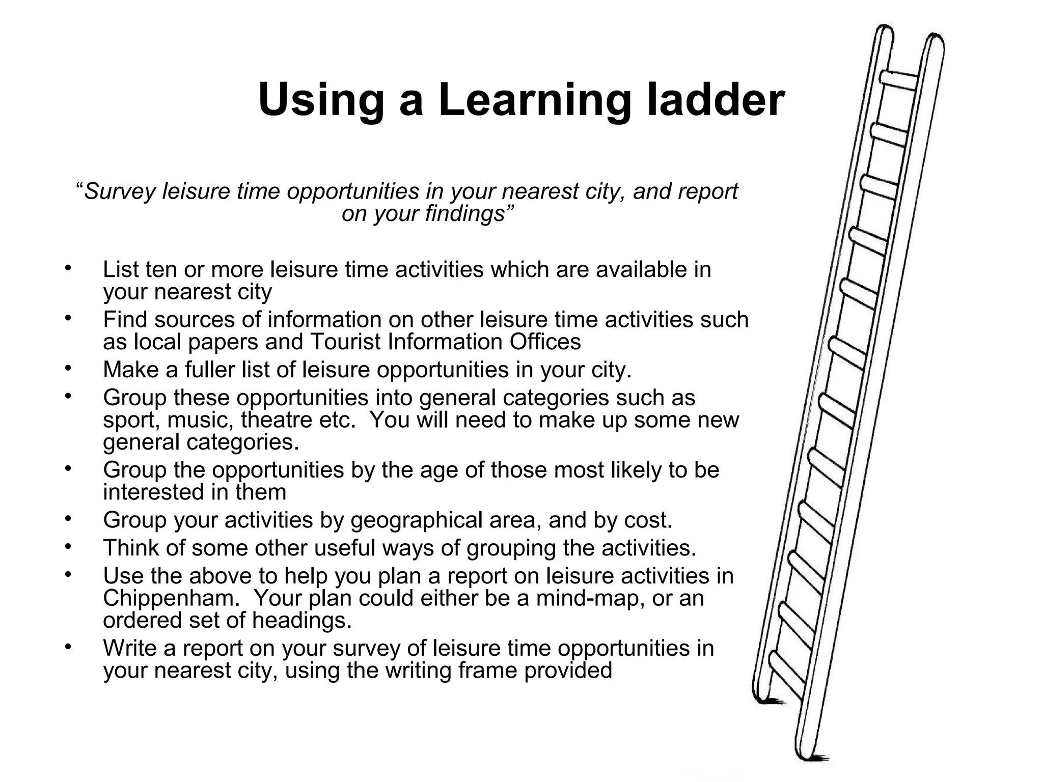 Using a Learning ladder 
“Survey leisure time opportunities in your nearest city, and report 
on your findings” 
• List ten or more leisure time activities which are available in 
your nearest city 
• Find sources of information on other leisure time activities such 
as local papers and Tourist Information Offices 
• Make a fuller list of leisure opportunities in your city. 
• Group these opportunities into general categories such as 
sport, music, theatre etc. You will need to make up some new 
general categories. 
• Group the opportunities by the age of those most likely to be 
interested in them 
• Group your activities by geographical area, and by cost. 
• Think of some other useful ways of grouping the activities. 
• Use the above to help you plan a report on leisure activities in 
Chippenham. Your plan could either be a mind-map, or an 
ordered set of headings. 
• Write a report on your survey of leisure time opportunities in 
your nearest city, using the writing frame provided 
 