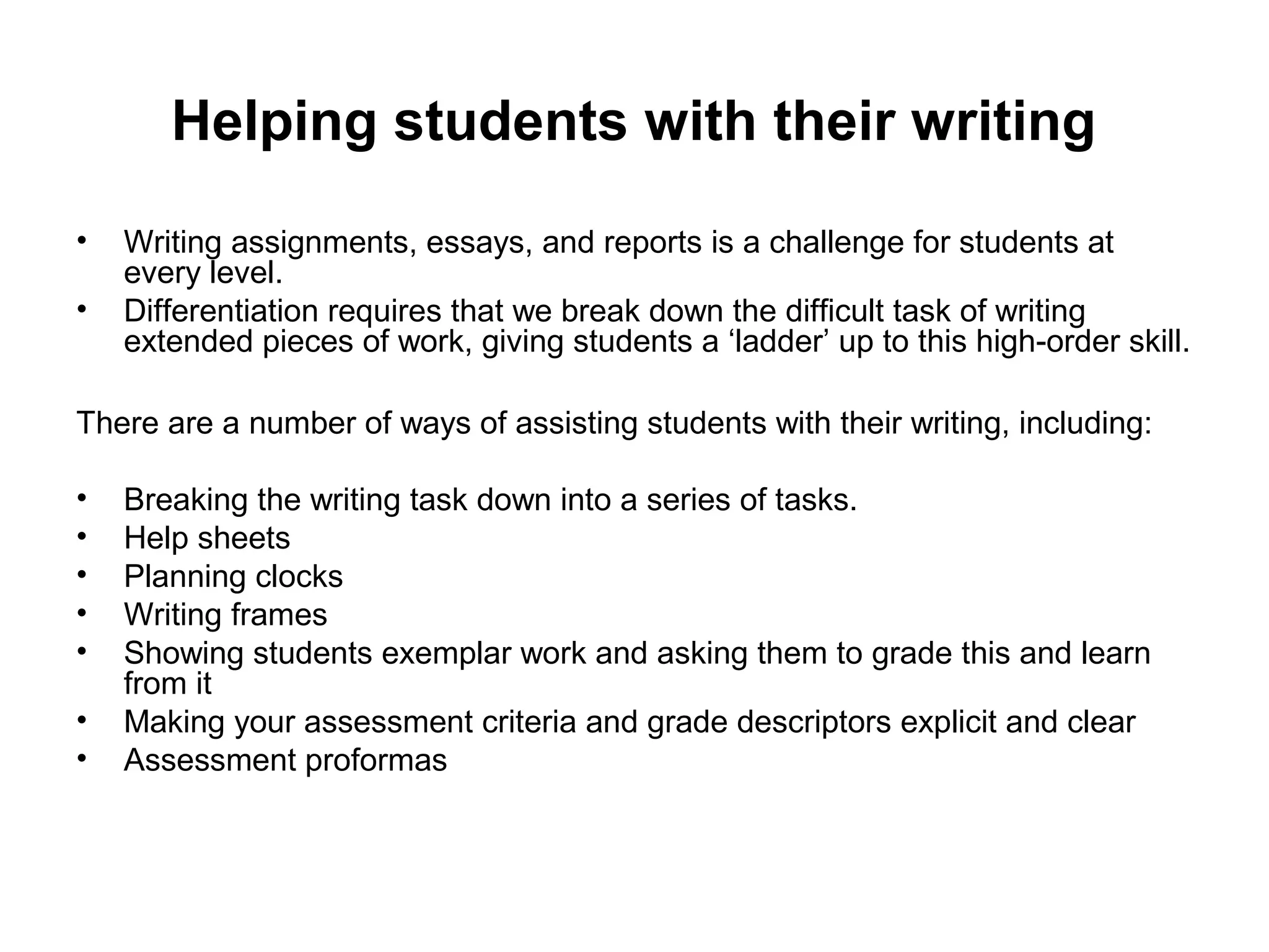 Helping students with their writing 
• Writing assignments, essays, and reports is a challenge for students at 
every level. 
• Differentiation requires that we break down the difficult task of writing 
extended pieces of work, giving students a ‘ladder’ up to this high-order skill. 
There are a number of ways of assisting students with their writing, including: 
• Breaking the writing task down into a series of tasks. 
• Help sheets 
• Planning clocks 
• Writing frames 
• Showing students exemplar work and asking them to grade this and learn 
from it 
• Making your assessment criteria and grade descriptors explicit and clear 
• Assessment proformas 
 