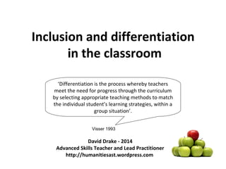 Inclusion and differentiation 
in the classroom 
‘Differentiation is the process whereby teachers 
meet the need for progress through the curriculum 
by selecting appropriate teaching methods to match 
the individual student’s learning strategies, within a 
group situation’. 
Visser 1993 
David Drake - 2014 
Advanced Skills Teacher and Lead Practitioner 
http://humanitiesast.wordpress.com 
 
