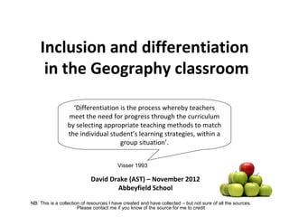 Inclusion and differentiation
     in the Geography classroom

                   ‘Differentiation is the process whereby teachers
                 meet the need for progress through the curriculum
                 by selecting appropriate teaching methods to match
                 the individual student’s learning strategies, within a
                                    group situation’.


                                         Visser 1993

                            David Drake (AST) – November 2012
                                    Abbeyfield School

NB: This is a collection of resources I have created and have collected – but not sure of all the sources.
                       Please contact me if you know of the source for me to credit
 
