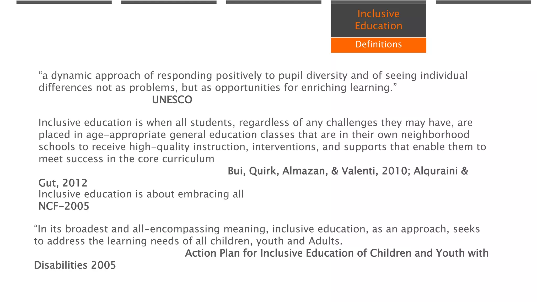 Inclusive
Education
Definitions
“In its broadest and all-encompassing meaning, inclusive education, as an approach, seeks
to address the learning needs of all children, youth and Adults.
Action Plan for Inclusive Education of Children and Youth with
Disabilities 2005
“a dynamic approach of responding positively to pupil diversity and of seeing individual
differences not as problems, but as opportunities for enriching learning.”
UNESCO
Inclusive education is when all students, regardless of any challenges they may have, are
placed in age-appropriate general education classes that are in their own neighborhood
schools to receive high-quality instruction, interventions, and supports that enable them to
meet success in the core curriculum
Bui, Quirk, Almazan, & Valenti, 2010; Alquraini &
Gut, 2012
Inclusive education is about embracing all
NCF-2005
 